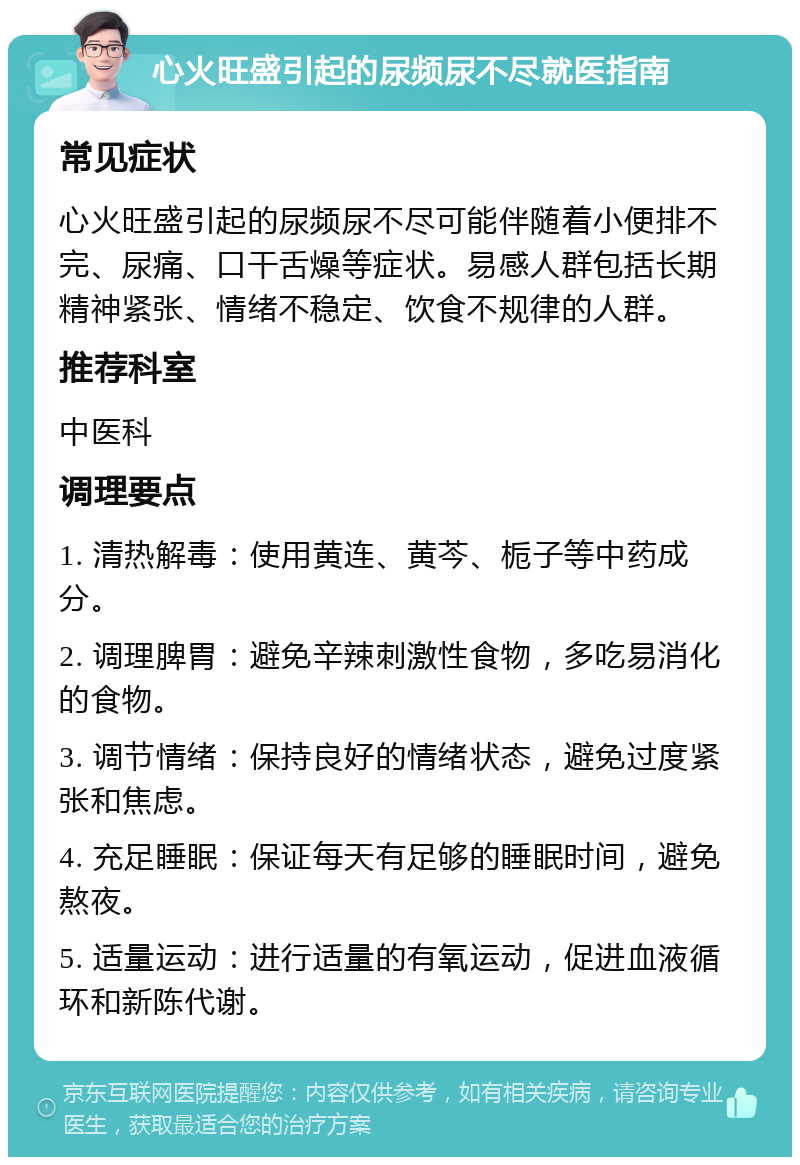 心火旺盛引起的尿频尿不尽就医指南 常见症状 心火旺盛引起的尿频尿不尽可能伴随着小便排不完、尿痛、口干舌燥等症状。易感人群包括长期精神紧张、情绪不稳定、饮食不规律的人群。 推荐科室 中医科 调理要点 1. 清热解毒：使用黄连、黄芩、栀子等中药成分。 2. 调理脾胃：避免辛辣刺激性食物，多吃易消化的食物。 3. 调节情绪：保持良好的情绪状态，避免过度紧张和焦虑。 4. 充足睡眠：保证每天有足够的睡眠时间，避免熬夜。 5. 适量运动：进行适量的有氧运动，促进血液循环和新陈代谢。