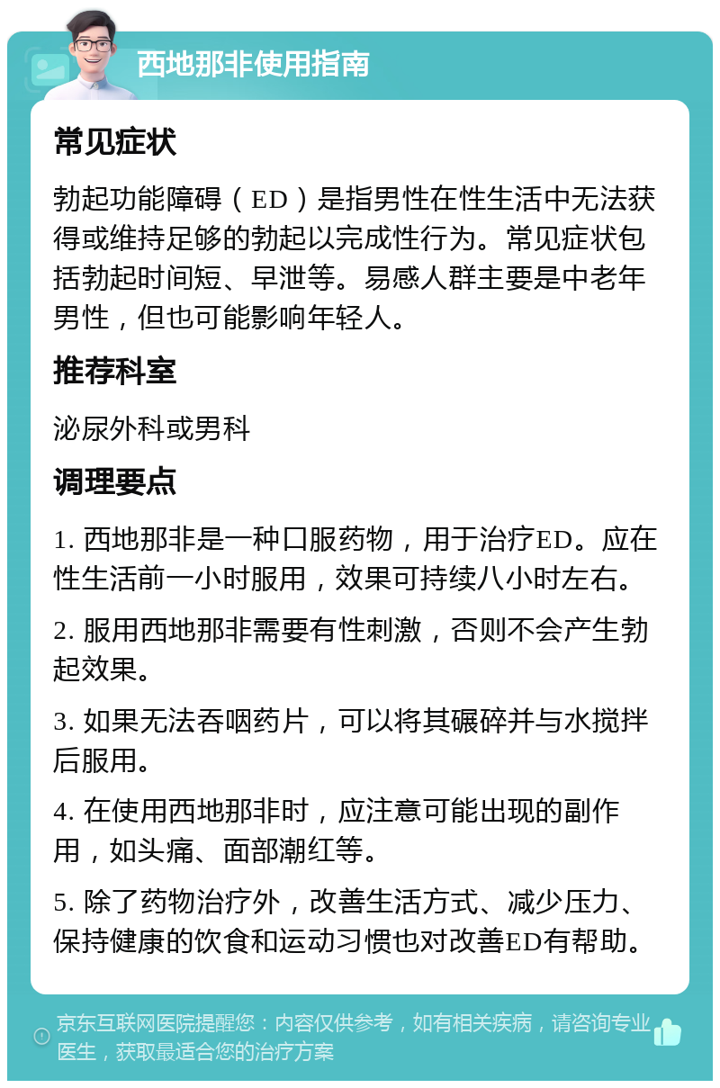 西地那非使用指南 常见症状 勃起功能障碍（ED）是指男性在性生活中无法获得或维持足够的勃起以完成性行为。常见症状包括勃起时间短、早泄等。易感人群主要是中老年男性，但也可能影响年轻人。 推荐科室 泌尿外科或男科 调理要点 1. 西地那非是一种口服药物，用于治疗ED。应在性生活前一小时服用，效果可持续八小时左右。 2. 服用西地那非需要有性刺激，否则不会产生勃起效果。 3. 如果无法吞咽药片，可以将其碾碎并与水搅拌后服用。 4. 在使用西地那非时，应注意可能出现的副作用，如头痛、面部潮红等。 5. 除了药物治疗外，改善生活方式、减少压力、保持健康的饮食和运动习惯也对改善ED有帮助。