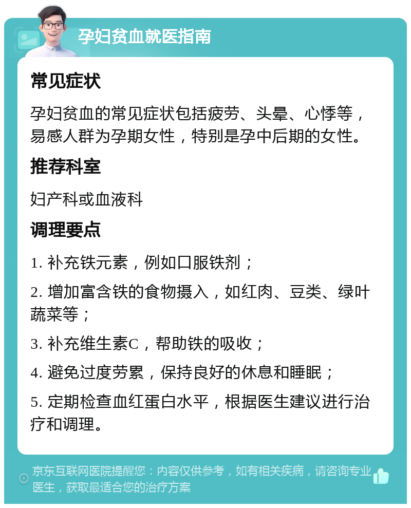 孕妇贫血就医指南 常见症状 孕妇贫血的常见症状包括疲劳、头晕、心悸等，易感人群为孕期女性，特别是孕中后期的女性。 推荐科室 妇产科或血液科 调理要点 1. 补充铁元素，例如口服铁剂； 2. 增加富含铁的食物摄入，如红肉、豆类、绿叶蔬菜等； 3. 补充维生素C，帮助铁的吸收； 4. 避免过度劳累，保持良好的休息和睡眠； 5. 定期检查血红蛋白水平，根据医生建议进行治疗和调理。