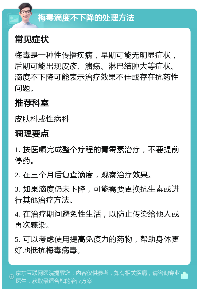 梅毒滴度不下降的处理方法 常见症状 梅毒是一种性传播疾病，早期可能无明显症状，后期可能出现皮疹、溃疡、淋巴结肿大等症状。滴度不下降可能表示治疗效果不佳或存在抗药性问题。 推荐科室 皮肤科或性病科 调理要点 1. 按医嘱完成整个疗程的青霉素治疗，不要提前停药。 2. 在三个月后复查滴度，观察治疗效果。 3. 如果滴度仍未下降，可能需要更换抗生素或进行其他治疗方法。 4. 在治疗期间避免性生活，以防止传染给他人或再次感染。 5. 可以考虑使用提高免疫力的药物，帮助身体更好地抵抗梅毒病毒。