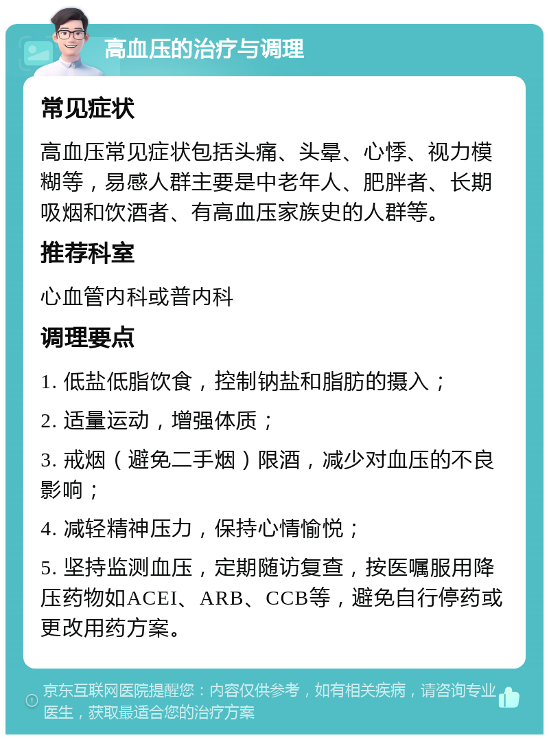 高血压的治疗与调理 常见症状 高血压常见症状包括头痛、头晕、心悸、视力模糊等，易感人群主要是中老年人、肥胖者、长期吸烟和饮酒者、有高血压家族史的人群等。 推荐科室 心血管内科或普内科 调理要点 1. 低盐低脂饮食，控制钠盐和脂肪的摄入； 2. 适量运动，增强体质； 3. 戒烟（避免二手烟）限酒，减少对血压的不良影响； 4. 减轻精神压力，保持心情愉悦； 5. 坚持监测血压，定期随访复查，按医嘱服用降压药物如ACEI、ARB、CCB等，避免自行停药或更改用药方案。