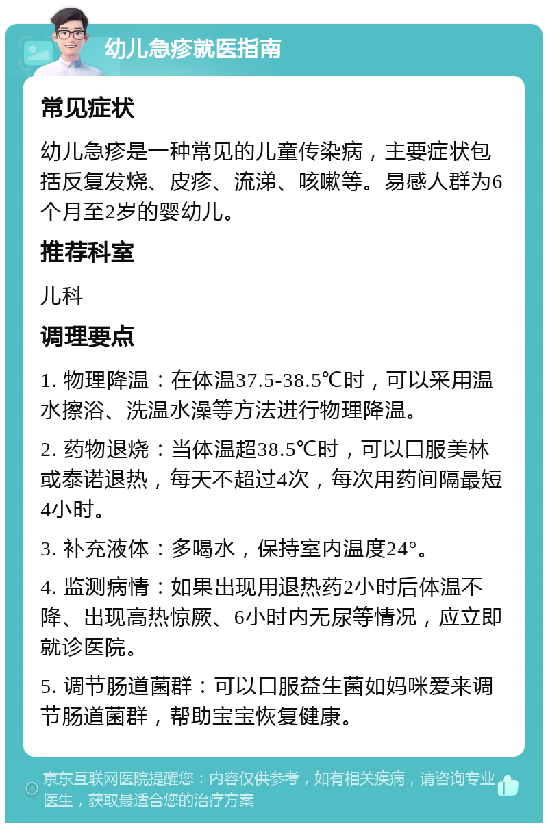 幼儿急疹就医指南 常见症状 幼儿急疹是一种常见的儿童传染病，主要症状包括反复发烧、皮疹、流涕、咳嗽等。易感人群为6个月至2岁的婴幼儿。 推荐科室 儿科 调理要点 1. 物理降温：在体温37.5-38.5℃时，可以采用温水擦浴、洗温水澡等方法进行物理降温。 2. 药物退烧：当体温超38.5℃时，可以口服美林或泰诺退热，每天不超过4次，每次用药间隔最短4小时。 3. 补充液体：多喝水，保持室内温度24°。 4. 监测病情：如果出现用退热药2小时后体温不降、出现高热惊厥、6小时内无尿等情况，应立即就诊医院。 5. 调节肠道菌群：可以口服益生菌如妈咪爱来调节肠道菌群，帮助宝宝恢复健康。