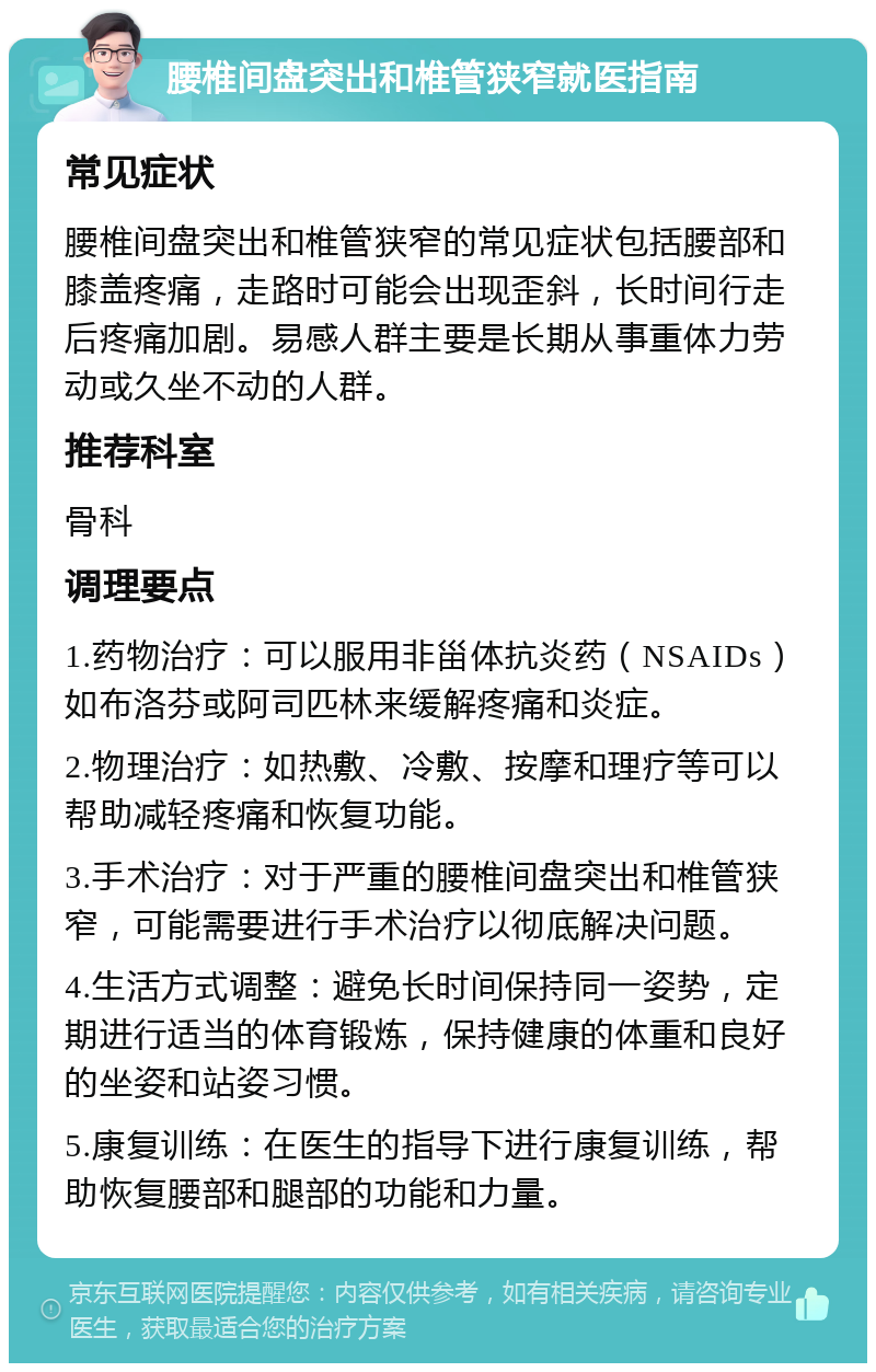 腰椎间盘突出和椎管狭窄就医指南 常见症状 腰椎间盘突出和椎管狭窄的常见症状包括腰部和膝盖疼痛，走路时可能会出现歪斜，长时间行走后疼痛加剧。易感人群主要是长期从事重体力劳动或久坐不动的人群。 推荐科室 骨科 调理要点 1.药物治疗：可以服用非甾体抗炎药（NSAIDs）如布洛芬或阿司匹林来缓解疼痛和炎症。 2.物理治疗：如热敷、冷敷、按摩和理疗等可以帮助减轻疼痛和恢复功能。 3.手术治疗：对于严重的腰椎间盘突出和椎管狭窄，可能需要进行手术治疗以彻底解决问题。 4.生活方式调整：避免长时间保持同一姿势，定期进行适当的体育锻炼，保持健康的体重和良好的坐姿和站姿习惯。 5.康复训练：在医生的指导下进行康复训练，帮助恢复腰部和腿部的功能和力量。