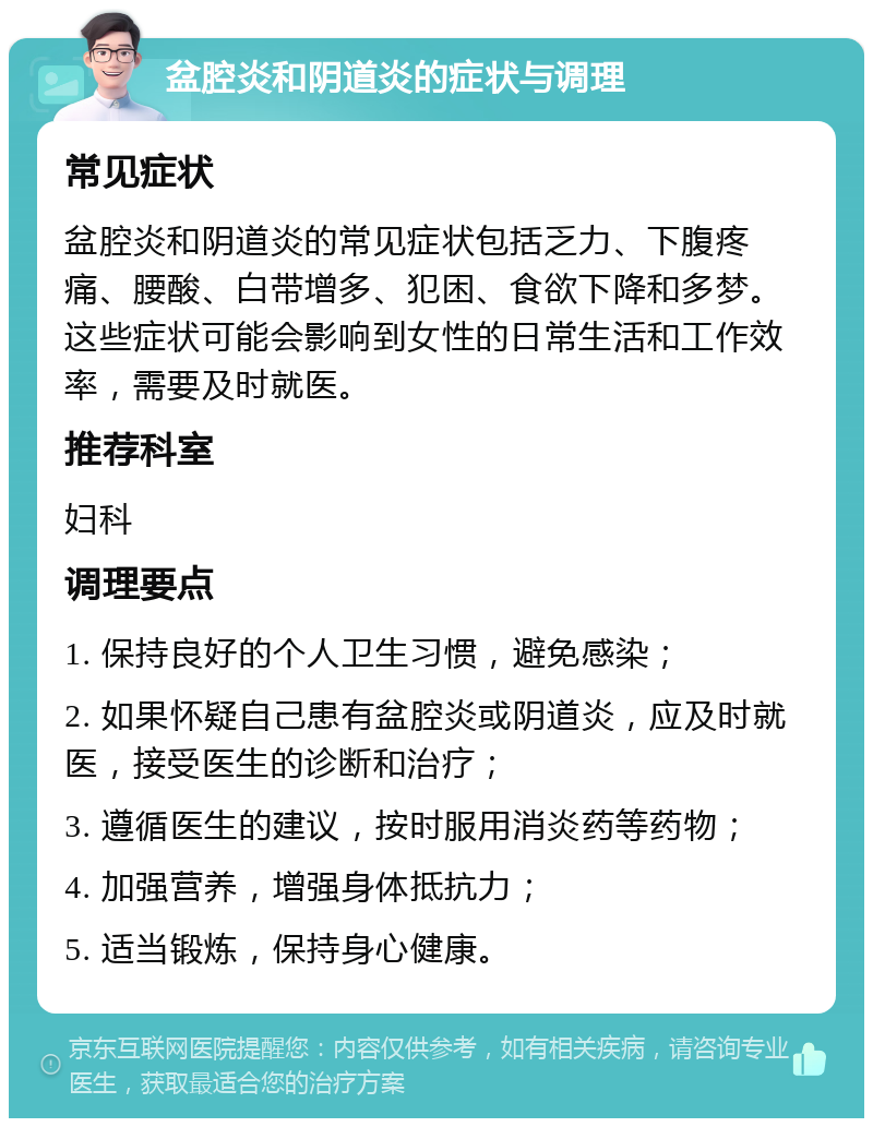 盆腔炎和阴道炎的症状与调理 常见症状 盆腔炎和阴道炎的常见症状包括乏力、下腹疼痛、腰酸、白带增多、犯困、食欲下降和多梦。这些症状可能会影响到女性的日常生活和工作效率，需要及时就医。 推荐科室 妇科 调理要点 1. 保持良好的个人卫生习惯，避免感染； 2. 如果怀疑自己患有盆腔炎或阴道炎，应及时就医，接受医生的诊断和治疗； 3. 遵循医生的建议，按时服用消炎药等药物； 4. 加强营养，增强身体抵抗力； 5. 适当锻炼，保持身心健康。