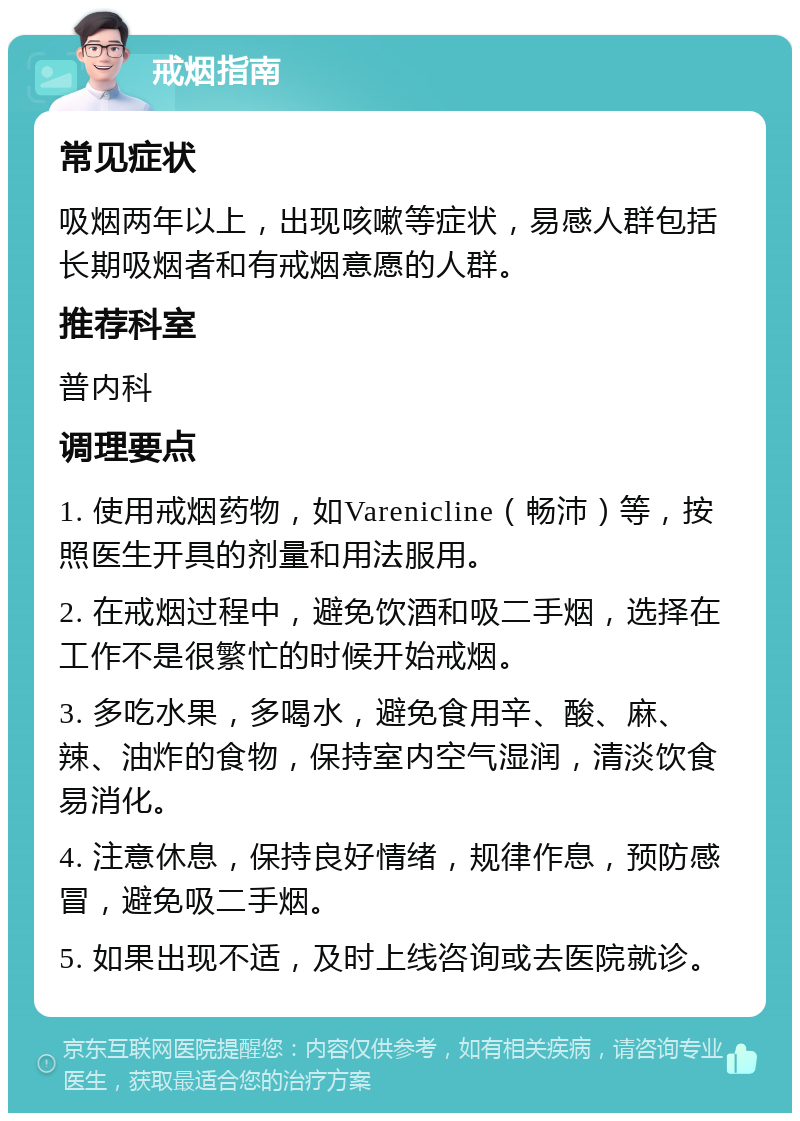 戒烟指南 常见症状 吸烟两年以上，出现咳嗽等症状，易感人群包括长期吸烟者和有戒烟意愿的人群。 推荐科室 普内科 调理要点 1. 使用戒烟药物，如Varenicline（畅沛）等，按照医生开具的剂量和用法服用。 2. 在戒烟过程中，避免饮酒和吸二手烟，选择在工作不是很繁忙的时候开始戒烟。 3. 多吃水果，多喝水，避免食用辛、酸、麻、辣、油炸的食物，保持室内空气湿润，清淡饮食易消化。 4. 注意休息，保持良好情绪，规律作息，预防感冒，避免吸二手烟。 5. 如果出现不适，及时上线咨询或去医院就诊。