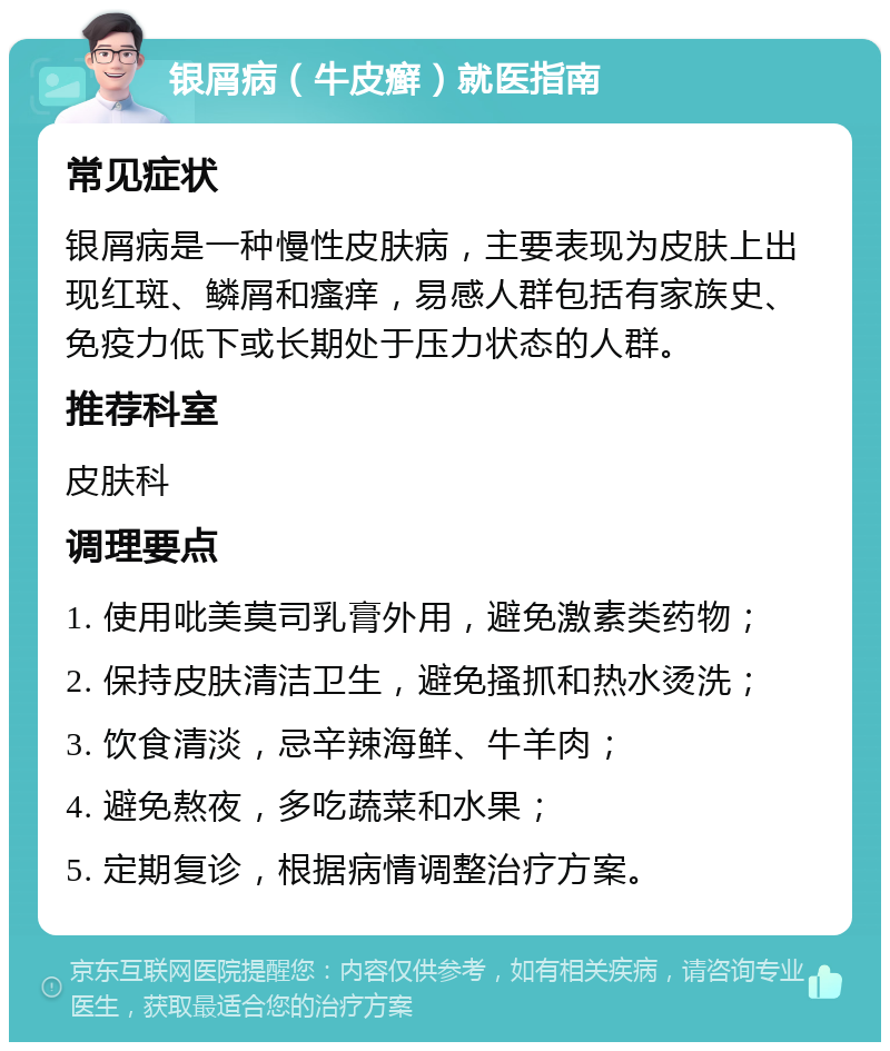 银屑病（牛皮癣）就医指南 常见症状 银屑病是一种慢性皮肤病，主要表现为皮肤上出现红斑、鳞屑和瘙痒，易感人群包括有家族史、免疫力低下或长期处于压力状态的人群。 推荐科室 皮肤科 调理要点 1. 使用吡美莫司乳膏外用，避免激素类药物； 2. 保持皮肤清洁卫生，避免搔抓和热水烫洗； 3. 饮食清淡，忌辛辣海鲜、牛羊肉； 4. 避免熬夜，多吃蔬菜和水果； 5. 定期复诊，根据病情调整治疗方案。