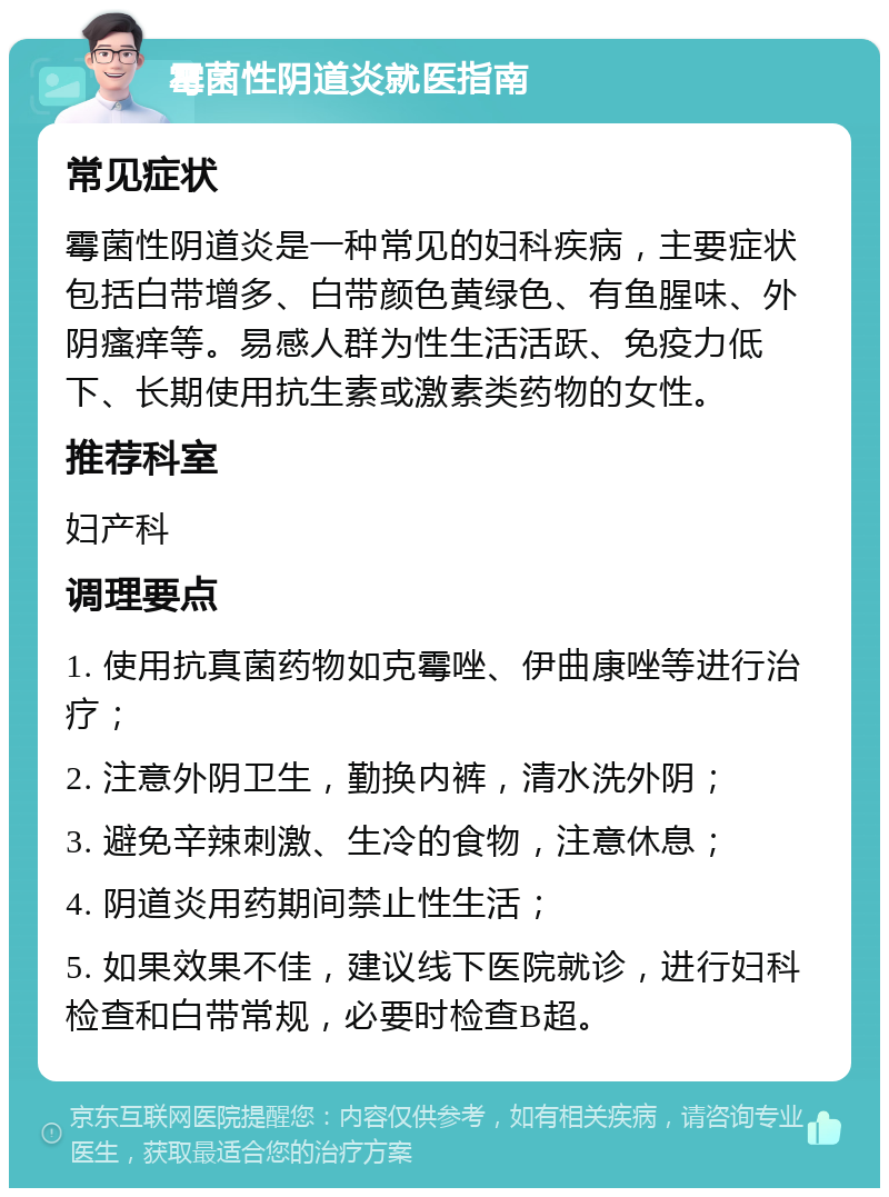 霉菌性阴道炎就医指南 常见症状 霉菌性阴道炎是一种常见的妇科疾病，主要症状包括白带增多、白带颜色黄绿色、有鱼腥味、外阴瘙痒等。易感人群为性生活活跃、免疫力低下、长期使用抗生素或激素类药物的女性。 推荐科室 妇产科 调理要点 1. 使用抗真菌药物如克霉唑、伊曲康唑等进行治疗； 2. 注意外阴卫生，勤换内裤，清水洗外阴； 3. 避免辛辣刺激、生冷的食物，注意休息； 4. 阴道炎用药期间禁止性生活； 5. 如果效果不佳，建议线下医院就诊，进行妇科检查和白带常规，必要时检查B超。