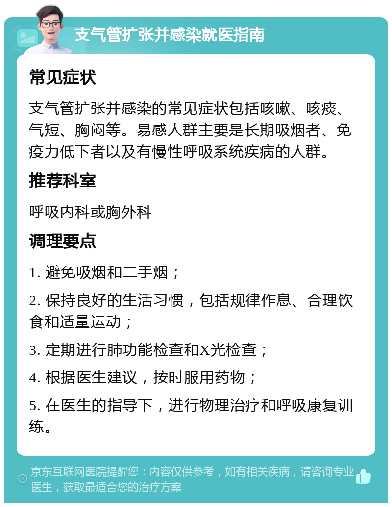 支气管扩张并感染就医指南 常见症状 支气管扩张并感染的常见症状包括咳嗽、咳痰、气短、胸闷等。易感人群主要是长期吸烟者、免疫力低下者以及有慢性呼吸系统疾病的人群。 推荐科室 呼吸内科或胸外科 调理要点 1. 避免吸烟和二手烟； 2. 保持良好的生活习惯，包括规律作息、合理饮食和适量运动； 3. 定期进行肺功能检查和X光检查； 4. 根据医生建议，按时服用药物； 5. 在医生的指导下，进行物理治疗和呼吸康复训练。