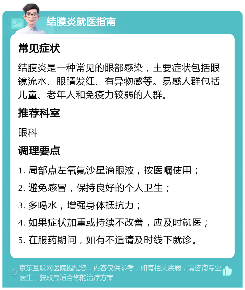 结膜炎就医指南 常见症状 结膜炎是一种常见的眼部感染，主要症状包括眼镜流水、眼睛发红、有异物感等。易感人群包括儿童、老年人和免疫力较弱的人群。 推荐科室 眼科 调理要点 1. 局部点左氧氟沙星滴眼液，按医嘱使用； 2. 避免感冒，保持良好的个人卫生； 3. 多喝水，增强身体抵抗力； 4. 如果症状加重或持续不改善，应及时就医； 5. 在服药期间，如有不适请及时线下就诊。