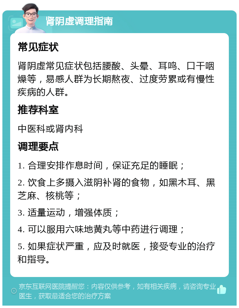 肾阴虚调理指南 常见症状 肾阴虚常见症状包括腰酸、头晕、耳鸣、口干咽燥等，易感人群为长期熬夜、过度劳累或有慢性疾病的人群。 推荐科室 中医科或肾内科 调理要点 1. 合理安排作息时间，保证充足的睡眠； 2. 饮食上多摄入滋阴补肾的食物，如黑木耳、黑芝麻、核桃等； 3. 适量运动，增强体质； 4. 可以服用六味地黄丸等中药进行调理； 5. 如果症状严重，应及时就医，接受专业的治疗和指导。