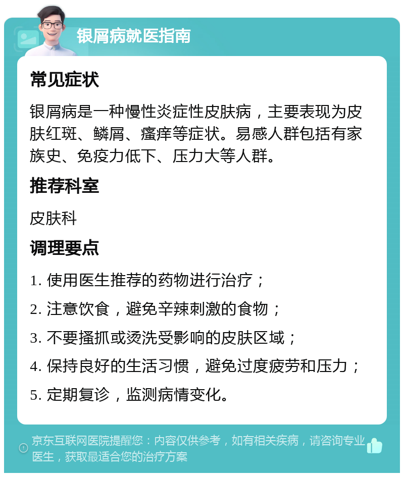 银屑病就医指南 常见症状 银屑病是一种慢性炎症性皮肤病，主要表现为皮肤红斑、鳞屑、瘙痒等症状。易感人群包括有家族史、免疫力低下、压力大等人群。 推荐科室 皮肤科 调理要点 1. 使用医生推荐的药物进行治疗； 2. 注意饮食，避免辛辣刺激的食物； 3. 不要搔抓或烫洗受影响的皮肤区域； 4. 保持良好的生活习惯，避免过度疲劳和压力； 5. 定期复诊，监测病情变化。