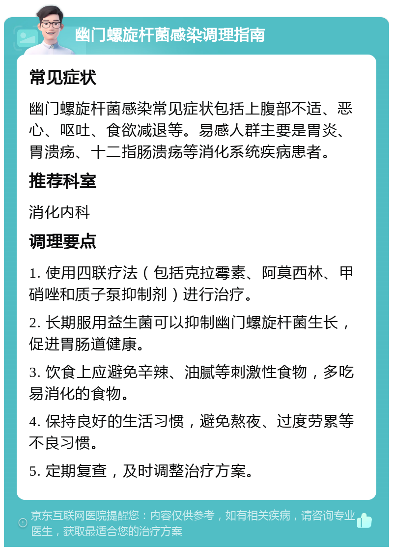 幽门螺旋杆菌感染调理指南 常见症状 幽门螺旋杆菌感染常见症状包括上腹部不适、恶心、呕吐、食欲减退等。易感人群主要是胃炎、胃溃疡、十二指肠溃疡等消化系统疾病患者。 推荐科室 消化内科 调理要点 1. 使用四联疗法（包括克拉霉素、阿莫西林、甲硝唑和质子泵抑制剂）进行治疗。 2. 长期服用益生菌可以抑制幽门螺旋杆菌生长，促进胃肠道健康。 3. 饮食上应避免辛辣、油腻等刺激性食物，多吃易消化的食物。 4. 保持良好的生活习惯，避免熬夜、过度劳累等不良习惯。 5. 定期复查，及时调整治疗方案。