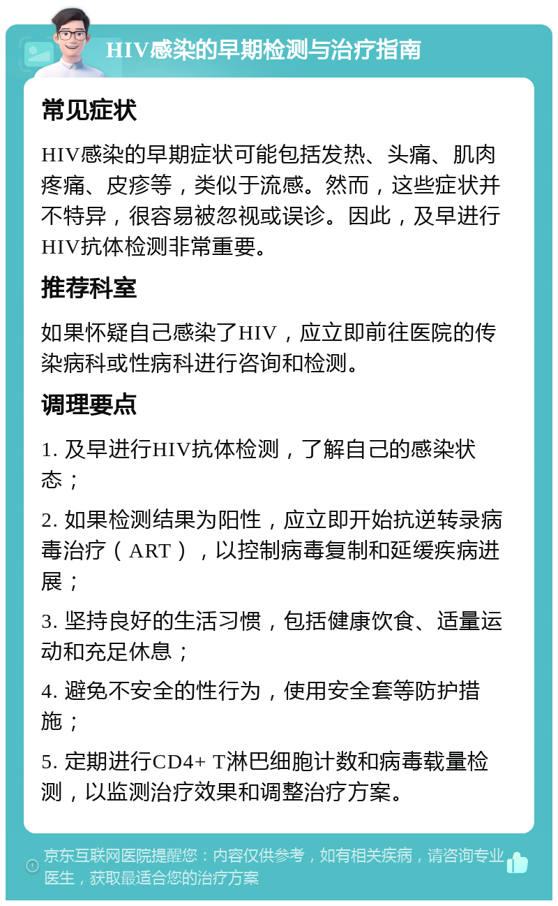 HIV感染的早期检测与治疗指南 常见症状 HIV感染的早期症状可能包括发热、头痛、肌肉疼痛、皮疹等，类似于流感。然而，这些症状并不特异，很容易被忽视或误诊。因此，及早进行HIV抗体检测非常重要。 推荐科室 如果怀疑自己感染了HIV，应立即前往医院的传染病科或性病科进行咨询和检测。 调理要点 1. 及早进行HIV抗体检测，了解自己的感染状态； 2. 如果检测结果为阳性，应立即开始抗逆转录病毒治疗（ART），以控制病毒复制和延缓疾病进展； 3. 坚持良好的生活习惯，包括健康饮食、适量运动和充足休息； 4. 避免不安全的性行为，使用安全套等防护措施； 5. 定期进行CD4+ T淋巴细胞计数和病毒载量检测，以监测治疗效果和调整治疗方案。