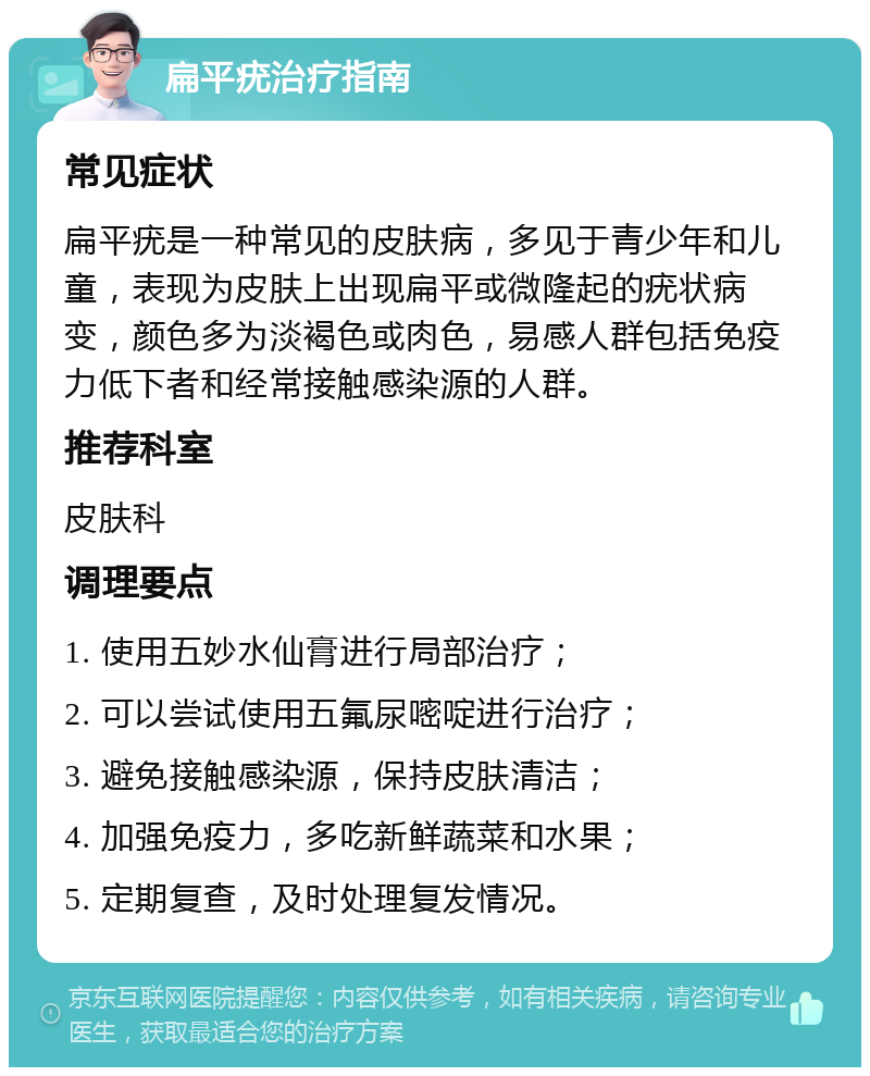 扁平疣治疗指南 常见症状 扁平疣是一种常见的皮肤病，多见于青少年和儿童，表现为皮肤上出现扁平或微隆起的疣状病变，颜色多为淡褐色或肉色，易感人群包括免疫力低下者和经常接触感染源的人群。 推荐科室 皮肤科 调理要点 1. 使用五妙水仙膏进行局部治疗； 2. 可以尝试使用五氟尿嘧啶进行治疗； 3. 避免接触感染源，保持皮肤清洁； 4. 加强免疫力，多吃新鲜蔬菜和水果； 5. 定期复查，及时处理复发情况。