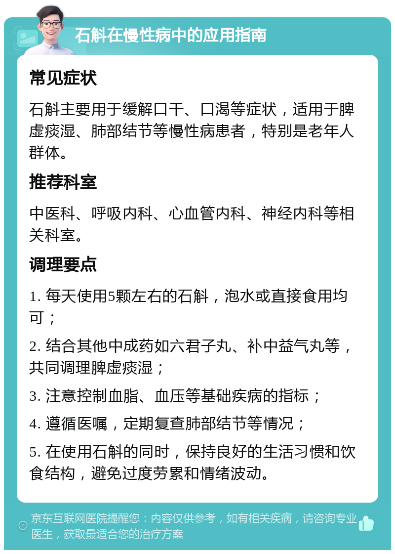 石斛在慢性病中的应用指南 常见症状 石斛主要用于缓解口干、口渴等症状，适用于脾虚痰湿、肺部结节等慢性病患者，特别是老年人群体。 推荐科室 中医科、呼吸内科、心血管内科、神经内科等相关科室。 调理要点 1. 每天使用5颗左右的石斛，泡水或直接食用均可； 2. 结合其他中成药如六君子丸、补中益气丸等，共同调理脾虚痰湿； 3. 注意控制血脂、血压等基础疾病的指标； 4. 遵循医嘱，定期复查肺部结节等情况； 5. 在使用石斛的同时，保持良好的生活习惯和饮食结构，避免过度劳累和情绪波动。