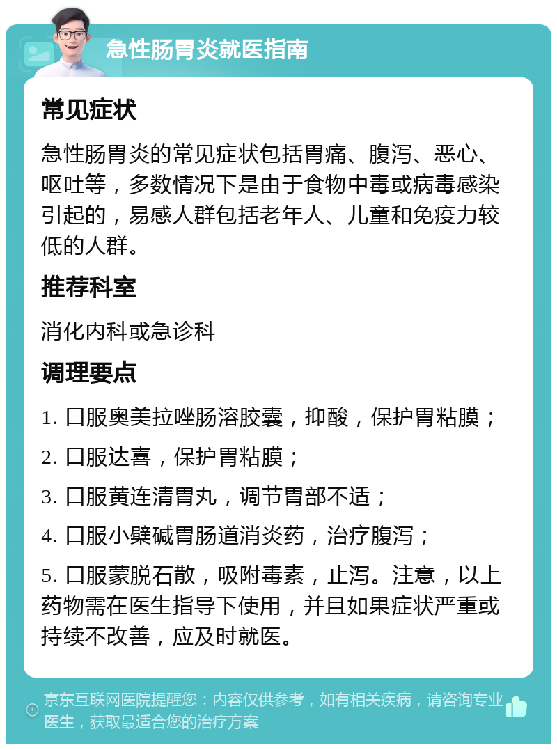 急性肠胃炎就医指南 常见症状 急性肠胃炎的常见症状包括胃痛、腹泻、恶心、呕吐等，多数情况下是由于食物中毒或病毒感染引起的，易感人群包括老年人、儿童和免疫力较低的人群。 推荐科室 消化内科或急诊科 调理要点 1. 口服奥美拉唑肠溶胶囊，抑酸，保护胃粘膜； 2. 口服达喜，保护胃粘膜； 3. 口服黄连清胃丸，调节胃部不适； 4. 口服小檗碱胃肠道消炎药，治疗腹泻； 5. 口服蒙脱石散，吸附毒素，止泻。注意，以上药物需在医生指导下使用，并且如果症状严重或持续不改善，应及时就医。