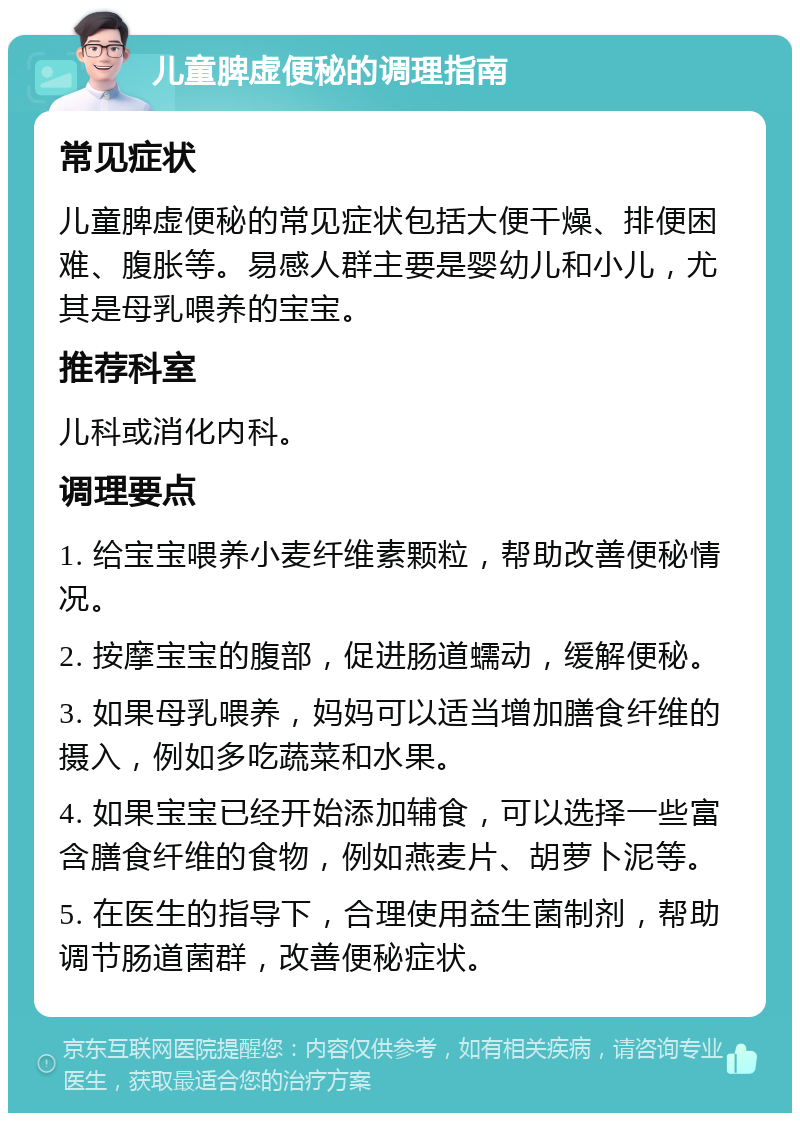 儿童脾虚便秘的调理指南 常见症状 儿童脾虚便秘的常见症状包括大便干燥、排便困难、腹胀等。易感人群主要是婴幼儿和小儿，尤其是母乳喂养的宝宝。 推荐科室 儿科或消化内科。 调理要点 1. 给宝宝喂养小麦纤维素颗粒，帮助改善便秘情况。 2. 按摩宝宝的腹部，促进肠道蠕动，缓解便秘。 3. 如果母乳喂养，妈妈可以适当增加膳食纤维的摄入，例如多吃蔬菜和水果。 4. 如果宝宝已经开始添加辅食，可以选择一些富含膳食纤维的食物，例如燕麦片、胡萝卜泥等。 5. 在医生的指导下，合理使用益生菌制剂，帮助调节肠道菌群，改善便秘症状。