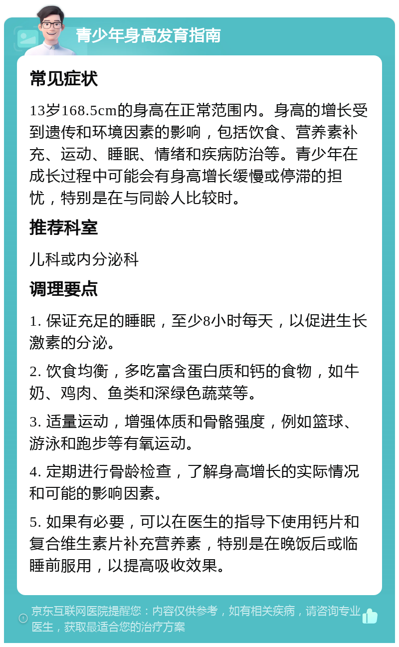 青少年身高发育指南 常见症状 13岁168.5cm的身高在正常范围内。身高的增长受到遗传和环境因素的影响，包括饮食、营养素补充、运动、睡眠、情绪和疾病防治等。青少年在成长过程中可能会有身高增长缓慢或停滞的担忧，特别是在与同龄人比较时。 推荐科室 儿科或内分泌科 调理要点 1. 保证充足的睡眠，至少8小时每天，以促进生长激素的分泌。 2. 饮食均衡，多吃富含蛋白质和钙的食物，如牛奶、鸡肉、鱼类和深绿色蔬菜等。 3. 适量运动，增强体质和骨骼强度，例如篮球、游泳和跑步等有氧运动。 4. 定期进行骨龄检查，了解身高增长的实际情况和可能的影响因素。 5. 如果有必要，可以在医生的指导下使用钙片和复合维生素片补充营养素，特别是在晚饭后或临睡前服用，以提高吸收效果。