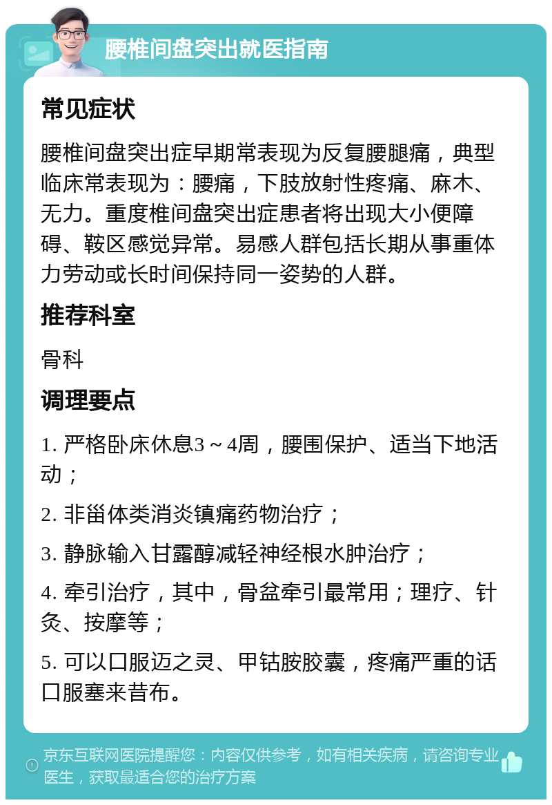 腰椎间盘突出就医指南 常见症状 腰椎间盘突出症早期常表现为反复腰腿痛，典型临床常表现为：腰痛，下肢放射性疼痛、麻木、无力。重度椎间盘突出症患者将出现大小便障碍、鞍区感觉异常。易感人群包括长期从事重体力劳动或长时间保持同一姿势的人群。 推荐科室 骨科 调理要点 1. 严格卧床休息3～4周，腰围保护、适当下地活动； 2. 非甾体类消炎镇痛药物治疗； 3. 静脉输入甘露醇减轻神经根水肿治疗； 4. 牵引治疗，其中，骨盆牵引最常用；理疗、针灸、按摩等； 5. 可以口服迈之灵、甲钴胺胶囊，疼痛严重的话口服塞来昔布。