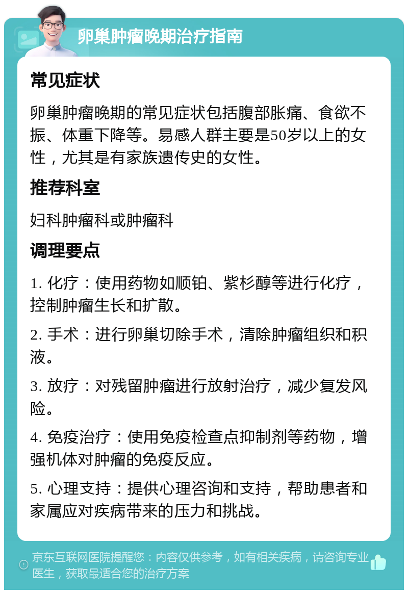 卵巢肿瘤晚期治疗指南 常见症状 卵巢肿瘤晚期的常见症状包括腹部胀痛、食欲不振、体重下降等。易感人群主要是50岁以上的女性，尤其是有家族遗传史的女性。 推荐科室 妇科肿瘤科或肿瘤科 调理要点 1. 化疗：使用药物如顺铂、紫杉醇等进行化疗，控制肿瘤生长和扩散。 2. 手术：进行卵巢切除手术，清除肿瘤组织和积液。 3. 放疗：对残留肿瘤进行放射治疗，减少复发风险。 4. 免疫治疗：使用免疫检查点抑制剂等药物，增强机体对肿瘤的免疫反应。 5. 心理支持：提供心理咨询和支持，帮助患者和家属应对疾病带来的压力和挑战。