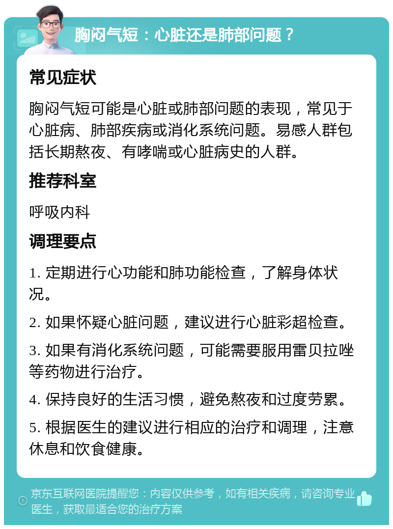 胸闷气短：心脏还是肺部问题？ 常见症状 胸闷气短可能是心脏或肺部问题的表现，常见于心脏病、肺部疾病或消化系统问题。易感人群包括长期熬夜、有哮喘或心脏病史的人群。 推荐科室 呼吸内科 调理要点 1. 定期进行心功能和肺功能检查，了解身体状况。 2. 如果怀疑心脏问题，建议进行心脏彩超检查。 3. 如果有消化系统问题，可能需要服用雷贝拉唑等药物进行治疗。 4. 保持良好的生活习惯，避免熬夜和过度劳累。 5. 根据医生的建议进行相应的治疗和调理，注意休息和饮食健康。