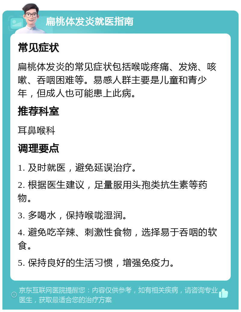 扁桃体发炎就医指南 常见症状 扁桃体发炎的常见症状包括喉咙疼痛、发烧、咳嗽、吞咽困难等。易感人群主要是儿童和青少年，但成人也可能患上此病。 推荐科室 耳鼻喉科 调理要点 1. 及时就医，避免延误治疗。 2. 根据医生建议，足量服用头孢类抗生素等药物。 3. 多喝水，保持喉咙湿润。 4. 避免吃辛辣、刺激性食物，选择易于吞咽的软食。 5. 保持良好的生活习惯，增强免疫力。