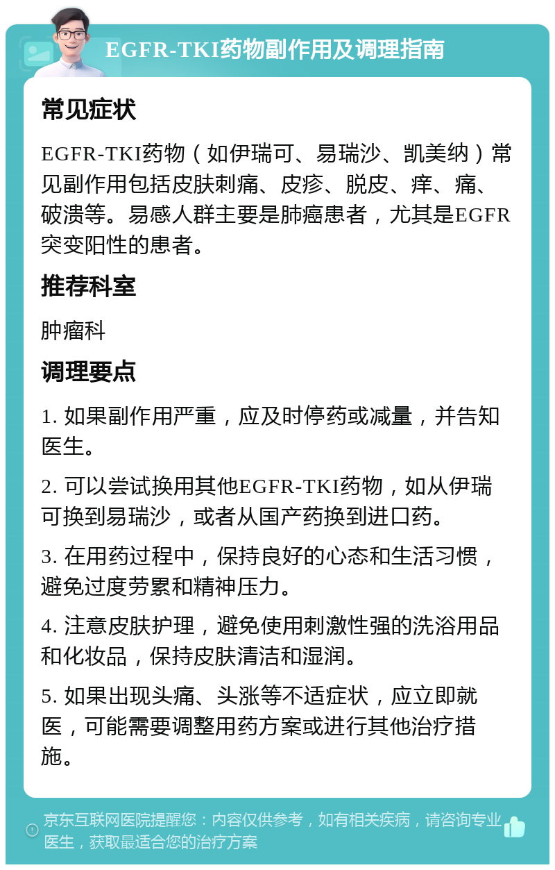 EGFR-TKI药物副作用及调理指南 常见症状 EGFR-TKI药物（如伊瑞可、易瑞沙、凯美纳）常见副作用包括皮肤刺痛、皮疹、脱皮、痒、痛、破溃等。易感人群主要是肺癌患者，尤其是EGFR突变阳性的患者。 推荐科室 肿瘤科 调理要点 1. 如果副作用严重，应及时停药或减量，并告知医生。 2. 可以尝试换用其他EGFR-TKI药物，如从伊瑞可换到易瑞沙，或者从国产药换到进口药。 3. 在用药过程中，保持良好的心态和生活习惯，避免过度劳累和精神压力。 4. 注意皮肤护理，避免使用刺激性强的洗浴用品和化妆品，保持皮肤清洁和湿润。 5. 如果出现头痛、头涨等不适症状，应立即就医，可能需要调整用药方案或进行其他治疗措施。