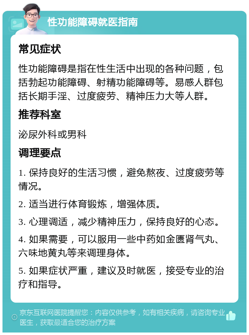 性功能障碍就医指南 常见症状 性功能障碍是指在性生活中出现的各种问题，包括勃起功能障碍、射精功能障碍等。易感人群包括长期手淫、过度疲劳、精神压力大等人群。 推荐科室 泌尿外科或男科 调理要点 1. 保持良好的生活习惯，避免熬夜、过度疲劳等情况。 2. 适当进行体育锻炼，增强体质。 3. 心理调适，减少精神压力，保持良好的心态。 4. 如果需要，可以服用一些中药如金匮肾气丸、六味地黄丸等来调理身体。 5. 如果症状严重，建议及时就医，接受专业的治疗和指导。