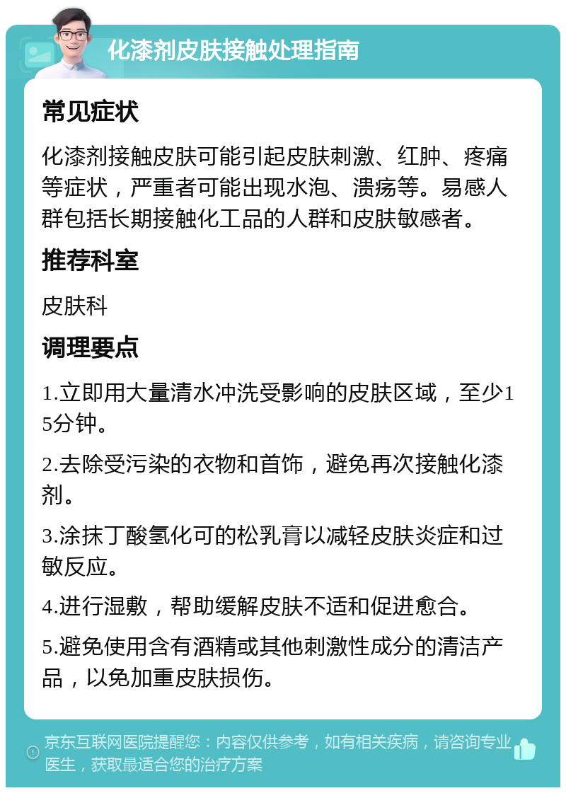 化漆剂皮肤接触处理指南 常见症状 化漆剂接触皮肤可能引起皮肤刺激、红肿、疼痛等症状，严重者可能出现水泡、溃疡等。易感人群包括长期接触化工品的人群和皮肤敏感者。 推荐科室 皮肤科 调理要点 1.立即用大量清水冲洗受影响的皮肤区域，至少15分钟。 2.去除受污染的衣物和首饰，避免再次接触化漆剂。 3.涂抹丁酸氢化可的松乳膏以减轻皮肤炎症和过敏反应。 4.进行湿敷，帮助缓解皮肤不适和促进愈合。 5.避免使用含有酒精或其他刺激性成分的清洁产品，以免加重皮肤损伤。