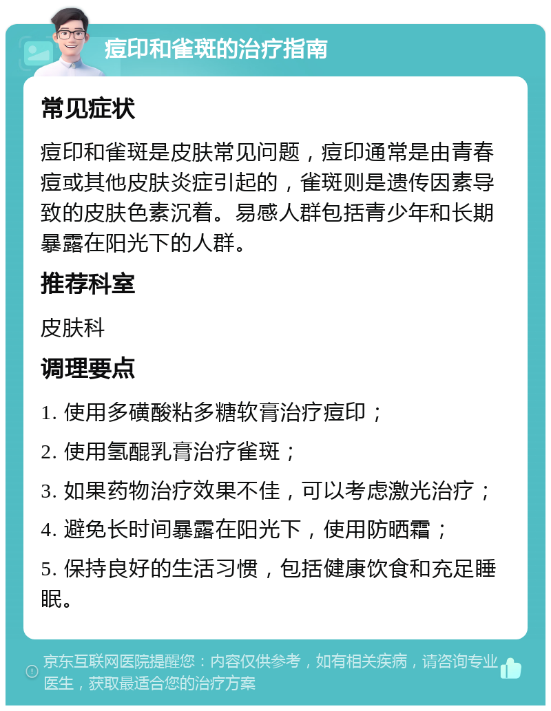 痘印和雀斑的治疗指南 常见症状 痘印和雀斑是皮肤常见问题，痘印通常是由青春痘或其他皮肤炎症引起的，雀斑则是遗传因素导致的皮肤色素沉着。易感人群包括青少年和长期暴露在阳光下的人群。 推荐科室 皮肤科 调理要点 1. 使用多磺酸粘多糖软膏治疗痘印； 2. 使用氢醌乳膏治疗雀斑； 3. 如果药物治疗效果不佳，可以考虑激光治疗； 4. 避免长时间暴露在阳光下，使用防晒霜； 5. 保持良好的生活习惯，包括健康饮食和充足睡眠。