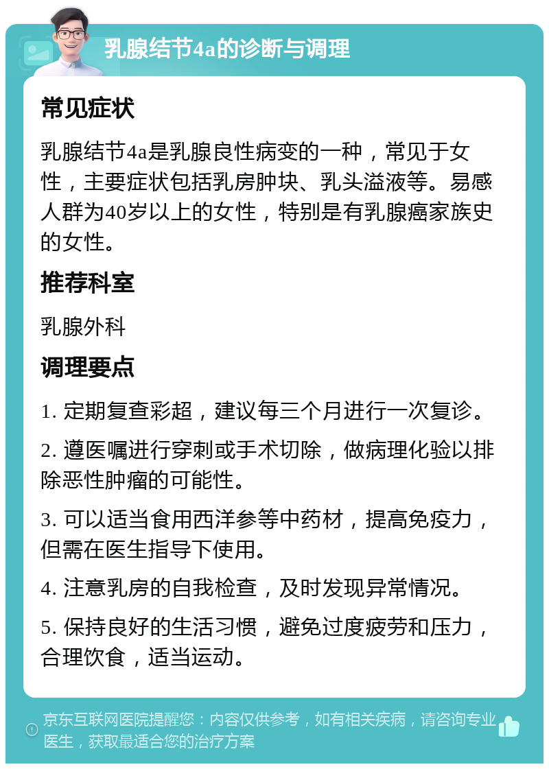 乳腺结节4a的诊断与调理 常见症状 乳腺结节4a是乳腺良性病变的一种，常见于女性，主要症状包括乳房肿块、乳头溢液等。易感人群为40岁以上的女性，特别是有乳腺癌家族史的女性。 推荐科室 乳腺外科 调理要点 1. 定期复查彩超，建议每三个月进行一次复诊。 2. 遵医嘱进行穿刺或手术切除，做病理化验以排除恶性肿瘤的可能性。 3. 可以适当食用西洋参等中药材，提高免疫力，但需在医生指导下使用。 4. 注意乳房的自我检查，及时发现异常情况。 5. 保持良好的生活习惯，避免过度疲劳和压力，合理饮食，适当运动。