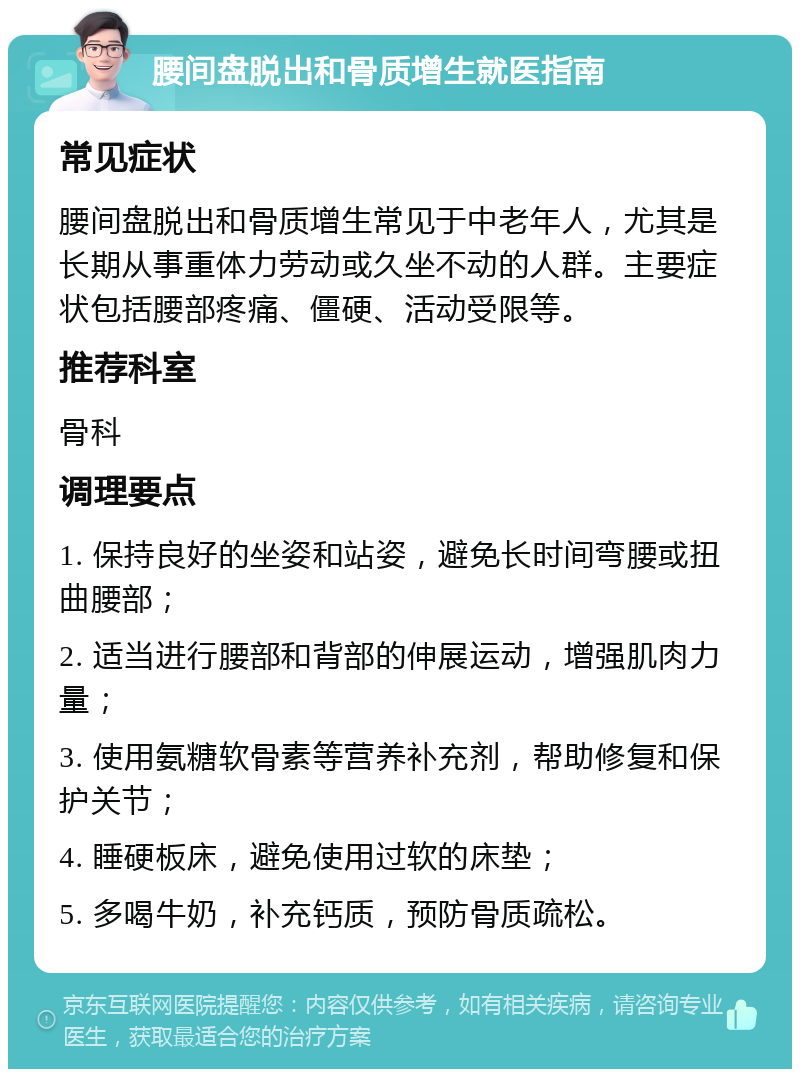 腰间盘脱出和骨质增生就医指南 常见症状 腰间盘脱出和骨质增生常见于中老年人，尤其是长期从事重体力劳动或久坐不动的人群。主要症状包括腰部疼痛、僵硬、活动受限等。 推荐科室 骨科 调理要点 1. 保持良好的坐姿和站姿，避免长时间弯腰或扭曲腰部； 2. 适当进行腰部和背部的伸展运动，增强肌肉力量； 3. 使用氨糖软骨素等营养补充剂，帮助修复和保护关节； 4. 睡硬板床，避免使用过软的床垫； 5. 多喝牛奶，补充钙质，预防骨质疏松。