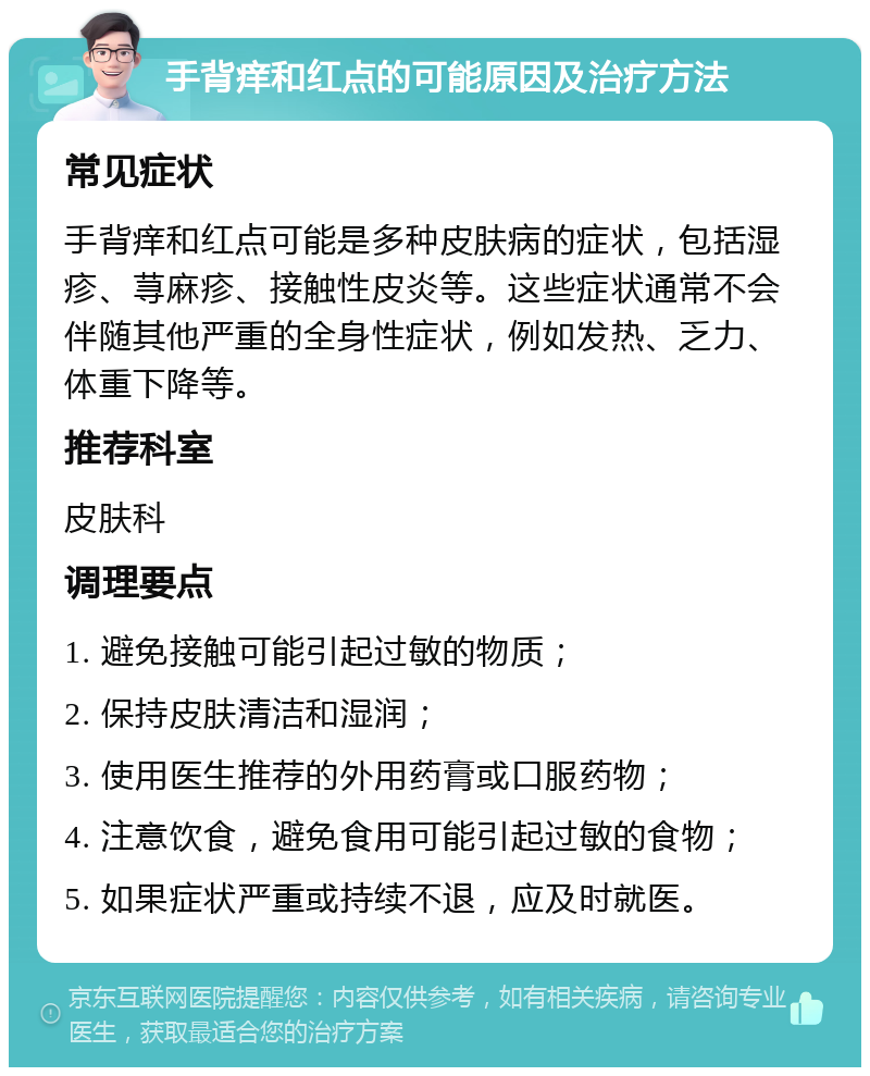 手背痒和红点的可能原因及治疗方法 常见症状 手背痒和红点可能是多种皮肤病的症状，包括湿疹、荨麻疹、接触性皮炎等。这些症状通常不会伴随其他严重的全身性症状，例如发热、乏力、体重下降等。 推荐科室 皮肤科 调理要点 1. 避免接触可能引起过敏的物质； 2. 保持皮肤清洁和湿润； 3. 使用医生推荐的外用药膏或口服药物； 4. 注意饮食，避免食用可能引起过敏的食物； 5. 如果症状严重或持续不退，应及时就医。