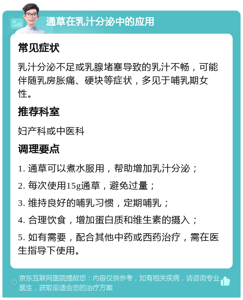 通草在乳汁分泌中的应用 常见症状 乳汁分泌不足或乳腺堵塞导致的乳汁不畅，可能伴随乳房胀痛、硬块等症状，多见于哺乳期女性。 推荐科室 妇产科或中医科 调理要点 1. 通草可以煮水服用，帮助增加乳汁分泌； 2. 每次使用15g通草，避免过量； 3. 维持良好的哺乳习惯，定期哺乳； 4. 合理饮食，增加蛋白质和维生素的摄入； 5. 如有需要，配合其他中药或西药治疗，需在医生指导下使用。