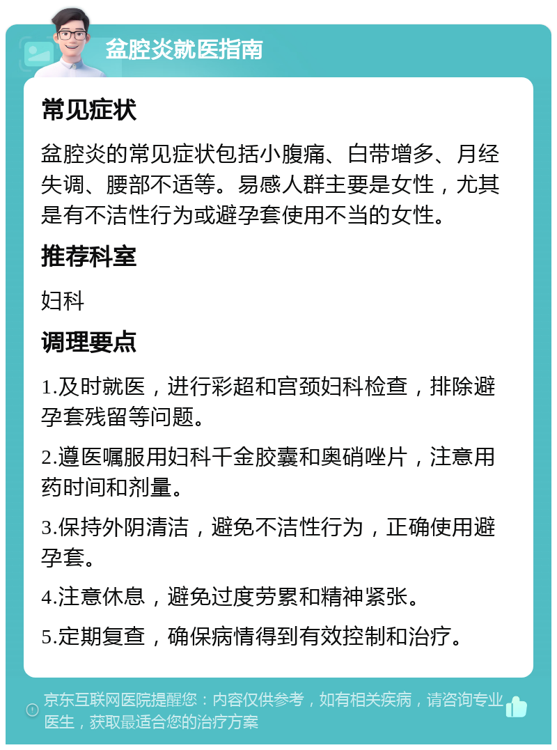 盆腔炎就医指南 常见症状 盆腔炎的常见症状包括小腹痛、白带增多、月经失调、腰部不适等。易感人群主要是女性，尤其是有不洁性行为或避孕套使用不当的女性。 推荐科室 妇科 调理要点 1.及时就医，进行彩超和宫颈妇科检查，排除避孕套残留等问题。 2.遵医嘱服用妇科千金胶囊和奥硝唑片，注意用药时间和剂量。 3.保持外阴清洁，避免不洁性行为，正确使用避孕套。 4.注意休息，避免过度劳累和精神紧张。 5.定期复查，确保病情得到有效控制和治疗。