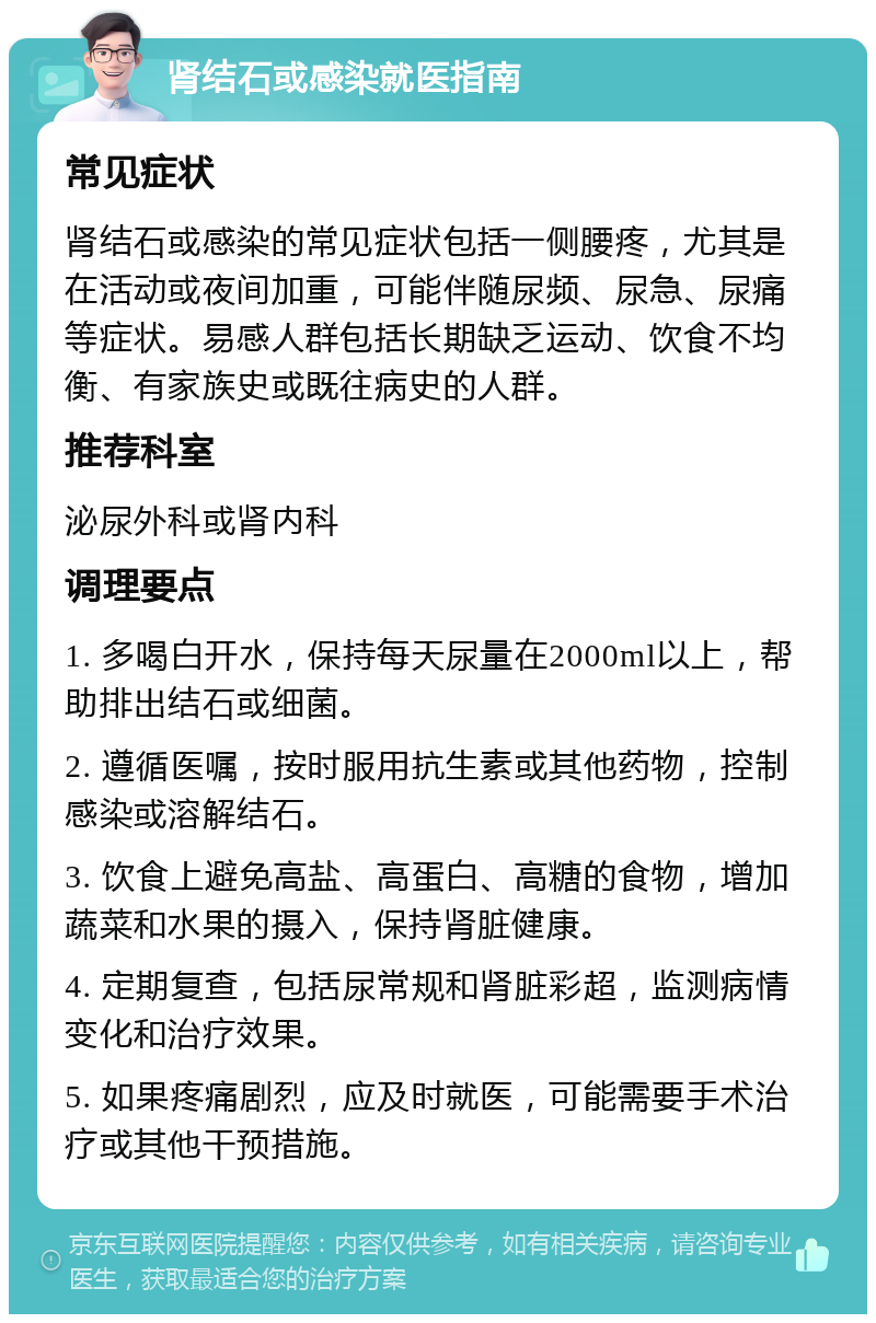 肾结石或感染就医指南 常见症状 肾结石或感染的常见症状包括一侧腰疼，尤其是在活动或夜间加重，可能伴随尿频、尿急、尿痛等症状。易感人群包括长期缺乏运动、饮食不均衡、有家族史或既往病史的人群。 推荐科室 泌尿外科或肾内科 调理要点 1. 多喝白开水，保持每天尿量在2000ml以上，帮助排出结石或细菌。 2. 遵循医嘱，按时服用抗生素或其他药物，控制感染或溶解结石。 3. 饮食上避免高盐、高蛋白、高糖的食物，增加蔬菜和水果的摄入，保持肾脏健康。 4. 定期复查，包括尿常规和肾脏彩超，监测病情变化和治疗效果。 5. 如果疼痛剧烈，应及时就医，可能需要手术治疗或其他干预措施。