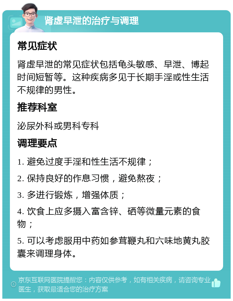 肾虚早泄的治疗与调理 常见症状 肾虚早泄的常见症状包括龟头敏感、早泄、博起时间短暂等。这种疾病多见于长期手淫或性生活不规律的男性。 推荐科室 泌尿外科或男科专科 调理要点 1. 避免过度手淫和性生活不规律； 2. 保持良好的作息习惯，避免熬夜； 3. 多进行锻炼，增强体质； 4. 饮食上应多摄入富含锌、硒等微量元素的食物； 5. 可以考虑服用中药如参茸鞭丸和六味地黄丸胶囊来调理身体。