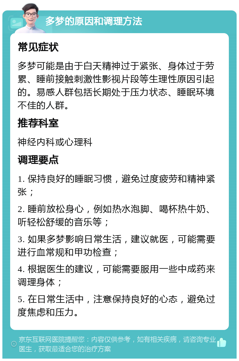 多梦的原因和调理方法 常见症状 多梦可能是由于白天精神过于紧张、身体过于劳累、睡前接触刺激性影视片段等生理性原因引起的。易感人群包括长期处于压力状态、睡眠环境不佳的人群。 推荐科室 神经内科或心理科 调理要点 1. 保持良好的睡眠习惯，避免过度疲劳和精神紧张； 2. 睡前放松身心，例如热水泡脚、喝杯热牛奶、听轻松舒缓的音乐等； 3. 如果多梦影响日常生活，建议就医，可能需要进行血常规和甲功检查； 4. 根据医生的建议，可能需要服用一些中成药来调理身体； 5. 在日常生活中，注意保持良好的心态，避免过度焦虑和压力。