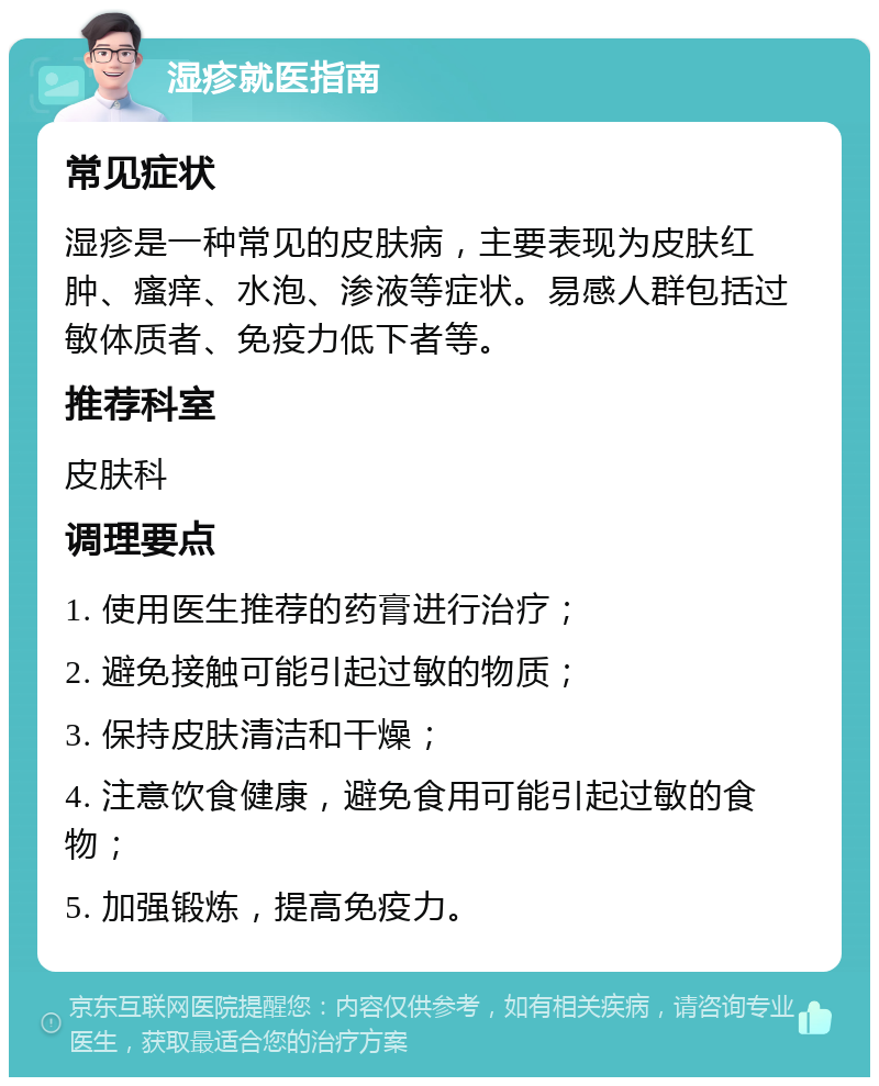 湿疹就医指南 常见症状 湿疹是一种常见的皮肤病，主要表现为皮肤红肿、瘙痒、水泡、渗液等症状。易感人群包括过敏体质者、免疫力低下者等。 推荐科室 皮肤科 调理要点 1. 使用医生推荐的药膏进行治疗； 2. 避免接触可能引起过敏的物质； 3. 保持皮肤清洁和干燥； 4. 注意饮食健康，避免食用可能引起过敏的食物； 5. 加强锻炼，提高免疫力。