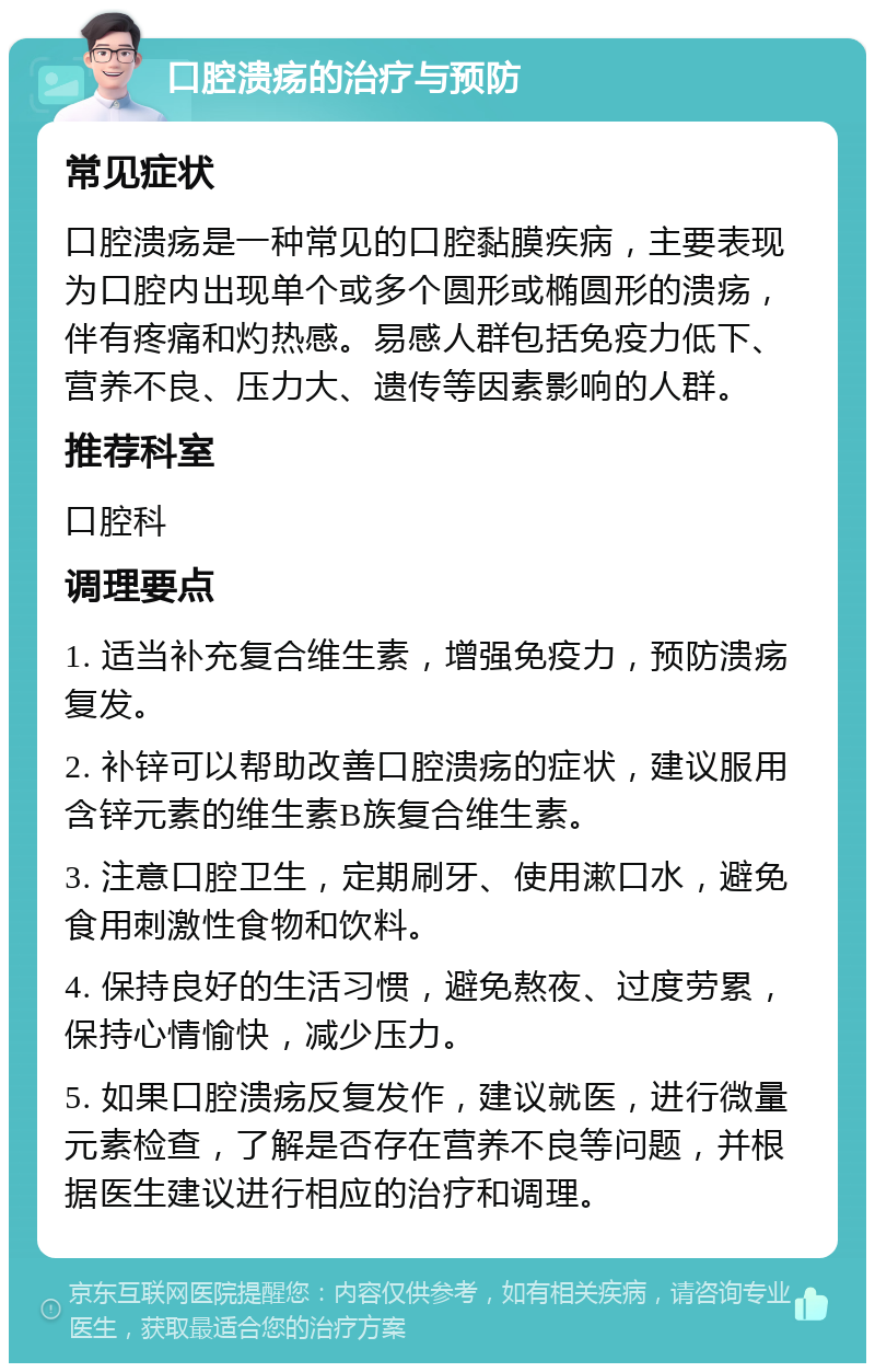 口腔溃疡的治疗与预防 常见症状 口腔溃疡是一种常见的口腔黏膜疾病，主要表现为口腔内出现单个或多个圆形或椭圆形的溃疡，伴有疼痛和灼热感。易感人群包括免疫力低下、营养不良、压力大、遗传等因素影响的人群。 推荐科室 口腔科 调理要点 1. 适当补充复合维生素，增强免疫力，预防溃疡复发。 2. 补锌可以帮助改善口腔溃疡的症状，建议服用含锌元素的维生素B族复合维生素。 3. 注意口腔卫生，定期刷牙、使用漱口水，避免食用刺激性食物和饮料。 4. 保持良好的生活习惯，避免熬夜、过度劳累，保持心情愉快，减少压力。 5. 如果口腔溃疡反复发作，建议就医，进行微量元素检查，了解是否存在营养不良等问题，并根据医生建议进行相应的治疗和调理。