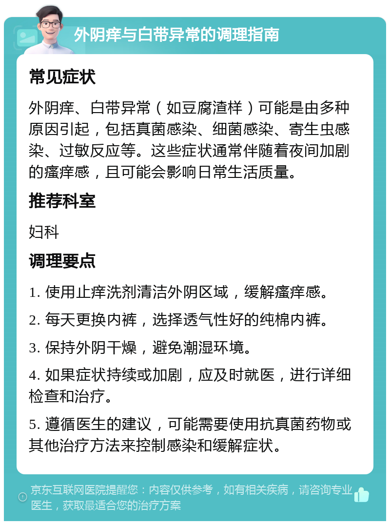 外阴痒与白带异常的调理指南 常见症状 外阴痒、白带异常（如豆腐渣样）可能是由多种原因引起，包括真菌感染、细菌感染、寄生虫感染、过敏反应等。这些症状通常伴随着夜间加剧的瘙痒感，且可能会影响日常生活质量。 推荐科室 妇科 调理要点 1. 使用止痒洗剂清洁外阴区域，缓解瘙痒感。 2. 每天更换内裤，选择透气性好的纯棉内裤。 3. 保持外阴干燥，避免潮湿环境。 4. 如果症状持续或加剧，应及时就医，进行详细检查和治疗。 5. 遵循医生的建议，可能需要使用抗真菌药物或其他治疗方法来控制感染和缓解症状。