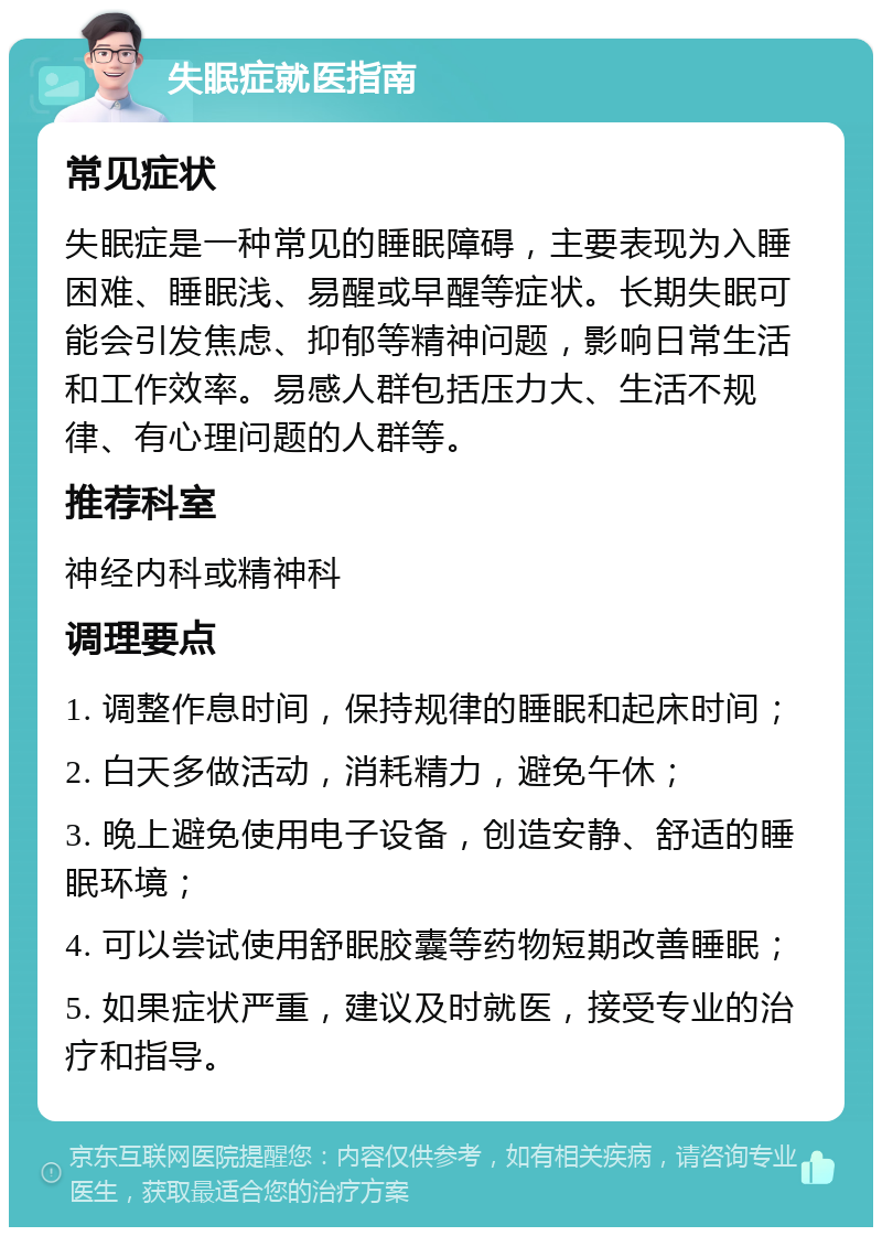 失眠症就医指南 常见症状 失眠症是一种常见的睡眠障碍，主要表现为入睡困难、睡眠浅、易醒或早醒等症状。长期失眠可能会引发焦虑、抑郁等精神问题，影响日常生活和工作效率。易感人群包括压力大、生活不规律、有心理问题的人群等。 推荐科室 神经内科或精神科 调理要点 1. 调整作息时间，保持规律的睡眠和起床时间； 2. 白天多做活动，消耗精力，避免午休； 3. 晚上避免使用电子设备，创造安静、舒适的睡眠环境； 4. 可以尝试使用舒眠胶囊等药物短期改善睡眠； 5. 如果症状严重，建议及时就医，接受专业的治疗和指导。