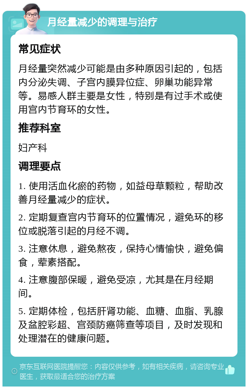 月经量减少的调理与治疗 常见症状 月经量突然减少可能是由多种原因引起的，包括内分泌失调、子宫内膜异位症、卵巢功能异常等。易感人群主要是女性，特别是有过手术或使用宫内节育环的女性。 推荐科室 妇产科 调理要点 1. 使用活血化瘀的药物，如益母草颗粒，帮助改善月经量减少的症状。 2. 定期复查宫内节育环的位置情况，避免环的移位或脱落引起的月经不调。 3. 注意休息，避免熬夜，保持心情愉快，避免偏食，荤素搭配。 4. 注意腹部保暖，避免受凉，尤其是在月经期间。 5. 定期体检，包括肝肾功能、血糖、血脂、乳腺及盆腔彩超、宫颈防癌筛查等项目，及时发现和处理潜在的健康问题。