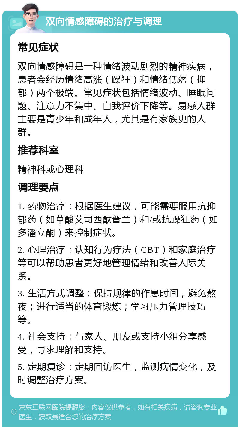 双向情感障碍的治疗与调理 常见症状 双向情感障碍是一种情绪波动剧烈的精神疾病，患者会经历情绪高涨（躁狂）和情绪低落（抑郁）两个极端。常见症状包括情绪波动、睡眠问题、注意力不集中、自我评价下降等。易感人群主要是青少年和成年人，尤其是有家族史的人群。 推荐科室 精神科或心理科 调理要点 1. 药物治疗：根据医生建议，可能需要服用抗抑郁药（如草酸艾司西酞普兰）和/或抗躁狂药（如多潘立酮）来控制症状。 2. 心理治疗：认知行为疗法（CBT）和家庭治疗等可以帮助患者更好地管理情绪和改善人际关系。 3. 生活方式调整：保持规律的作息时间，避免熬夜；进行适当的体育锻炼；学习压力管理技巧等。 4. 社会支持：与家人、朋友或支持小组分享感受，寻求理解和支持。 5. 定期复诊：定期回访医生，监测病情变化，及时调整治疗方案。