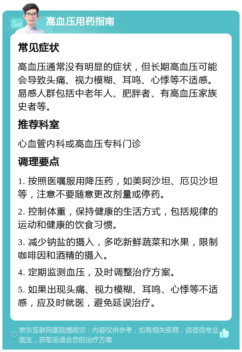 高血压用药指南 常见症状 高血压通常没有明显的症状，但长期高血压可能会导致头痛、视力模糊、耳鸣、心悸等不适感。易感人群包括中老年人、肥胖者、有高血压家族史者等。 推荐科室 心血管内科或高血压专科门诊 调理要点 1. 按照医嘱服用降压药，如美阿沙坦、厄贝沙坦等，注意不要随意更改剂量或停药。 2. 控制体重，保持健康的生活方式，包括规律的运动和健康的饮食习惯。 3. 减少钠盐的摄入，多吃新鲜蔬菜和水果，限制咖啡因和酒精的摄入。 4. 定期监测血压，及时调整治疗方案。 5. 如果出现头痛、视力模糊、耳鸣、心悸等不适感，应及时就医，避免延误治疗。