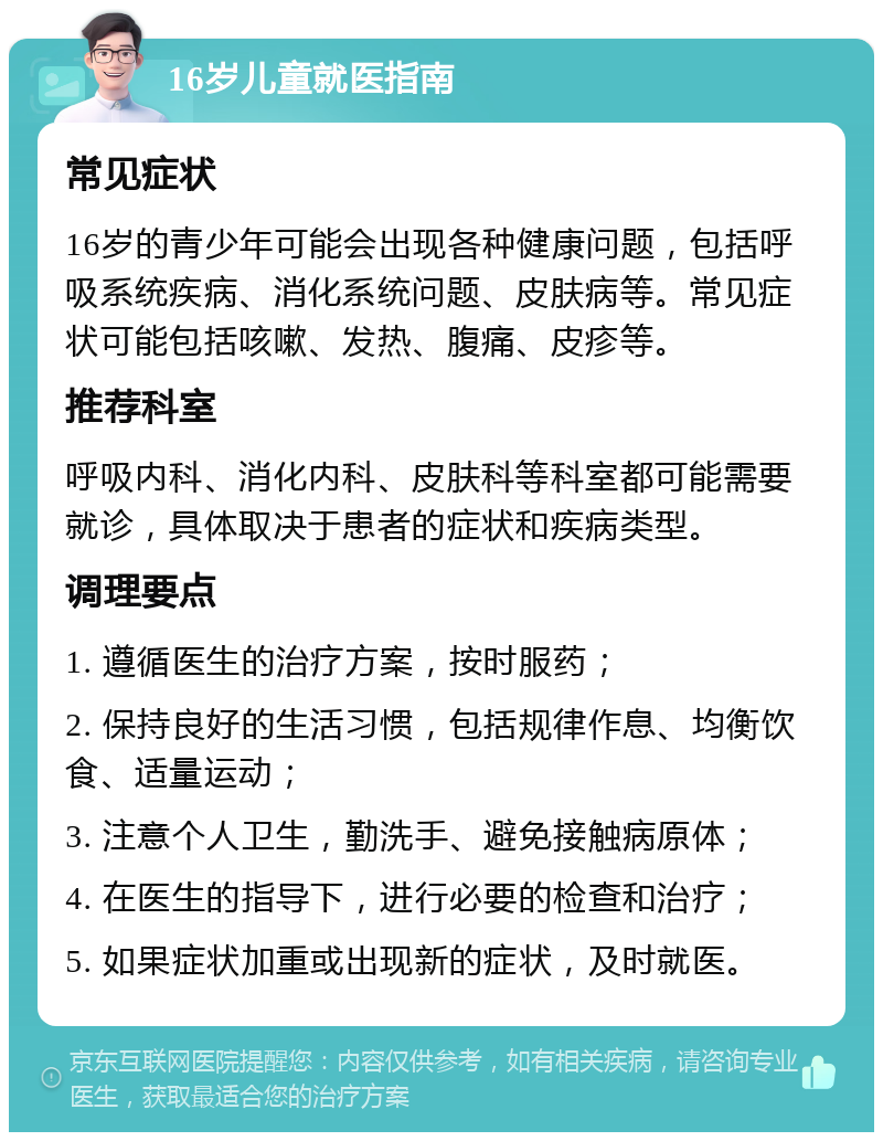 16岁儿童就医指南 常见症状 16岁的青少年可能会出现各种健康问题，包括呼吸系统疾病、消化系统问题、皮肤病等。常见症状可能包括咳嗽、发热、腹痛、皮疹等。 推荐科室 呼吸内科、消化内科、皮肤科等科室都可能需要就诊，具体取决于患者的症状和疾病类型。 调理要点 1. 遵循医生的治疗方案，按时服药； 2. 保持良好的生活习惯，包括规律作息、均衡饮食、适量运动； 3. 注意个人卫生，勤洗手、避免接触病原体； 4. 在医生的指导下，进行必要的检查和治疗； 5. 如果症状加重或出现新的症状，及时就医。