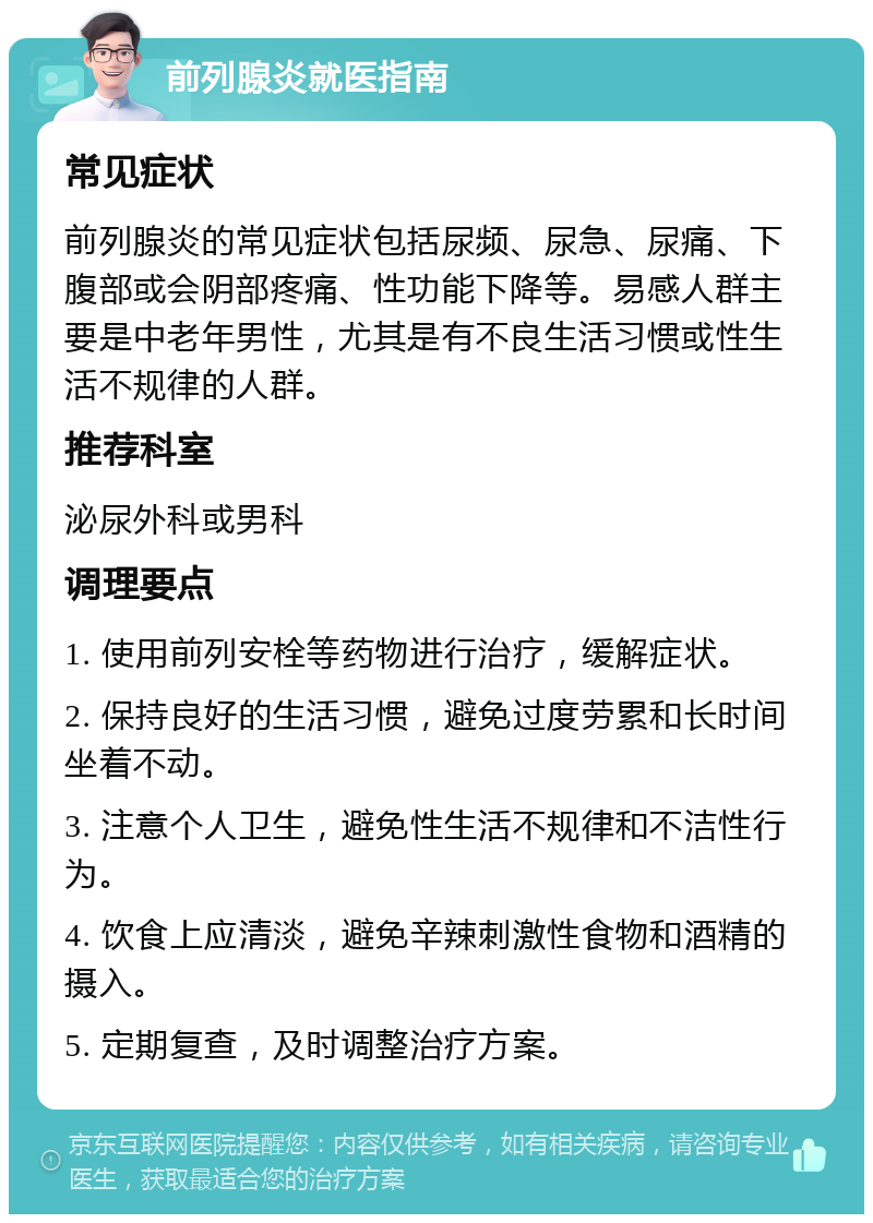 前列腺炎就医指南 常见症状 前列腺炎的常见症状包括尿频、尿急、尿痛、下腹部或会阴部疼痛、性功能下降等。易感人群主要是中老年男性，尤其是有不良生活习惯或性生活不规律的人群。 推荐科室 泌尿外科或男科 调理要点 1. 使用前列安栓等药物进行治疗，缓解症状。 2. 保持良好的生活习惯，避免过度劳累和长时间坐着不动。 3. 注意个人卫生，避免性生活不规律和不洁性行为。 4. 饮食上应清淡，避免辛辣刺激性食物和酒精的摄入。 5. 定期复查，及时调整治疗方案。