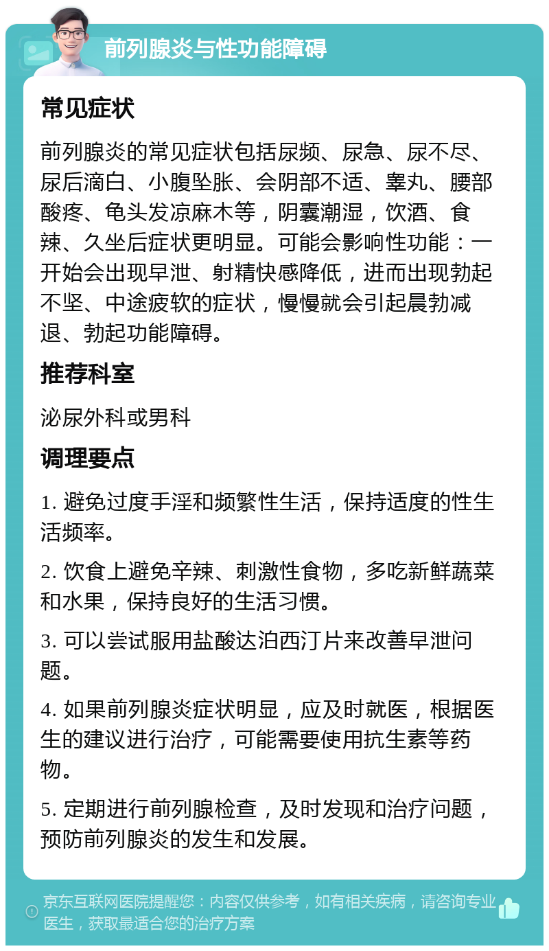 前列腺炎与性功能障碍 常见症状 前列腺炎的常见症状包括尿频、尿急、尿不尽、尿后滴白、小腹坠胀、会阴部不适、睾丸、腰部酸疼、龟头发凉麻木等，阴囊潮湿，饮酒、食辣、久坐后症状更明显。可能会影响性功能：一开始会出现早泄、射精快感降低，进而出现勃起不坚、中途疲软的症状，慢慢就会引起晨勃减退、勃起功能障碍。 推荐科室 泌尿外科或男科 调理要点 1. 避免过度手淫和频繁性生活，保持适度的性生活频率。 2. 饮食上避免辛辣、刺激性食物，多吃新鲜蔬菜和水果，保持良好的生活习惯。 3. 可以尝试服用盐酸达泊西汀片来改善早泄问题。 4. 如果前列腺炎症状明显，应及时就医，根据医生的建议进行治疗，可能需要使用抗生素等药物。 5. 定期进行前列腺检查，及时发现和治疗问题，预防前列腺炎的发生和发展。