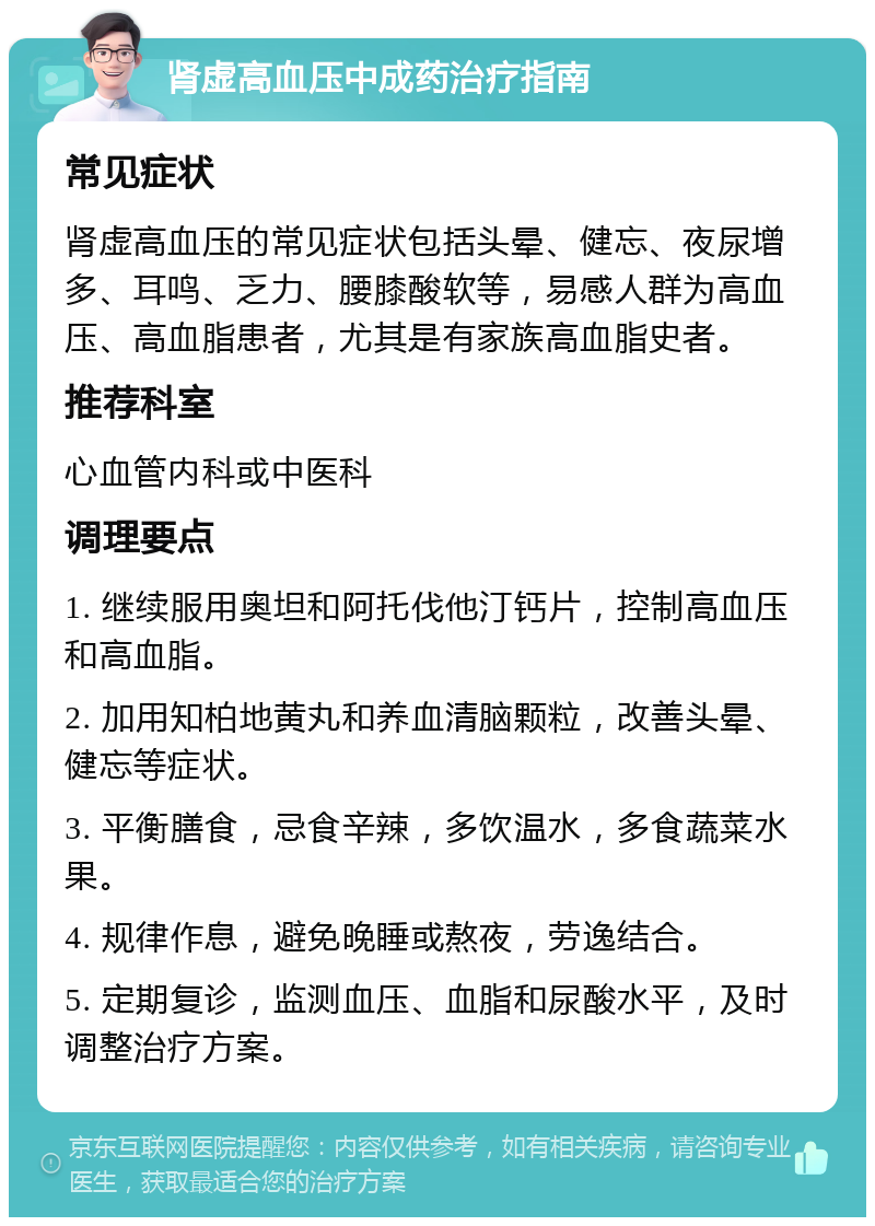 肾虚高血压中成药治疗指南 常见症状 肾虚高血压的常见症状包括头晕、健忘、夜尿增多、耳鸣、乏力、腰膝酸软等，易感人群为高血压、高血脂患者，尤其是有家族高血脂史者。 推荐科室 心血管内科或中医科 调理要点 1. 继续服用奥坦和阿托伐他汀钙片，控制高血压和高血脂。 2. 加用知柏地黄丸和养血清脑颗粒，改善头晕、健忘等症状。 3. 平衡膳食，忌食辛辣，多饮温水，多食蔬菜水果。 4. 规律作息，避免晚睡或熬夜，劳逸结合。 5. 定期复诊，监测血压、血脂和尿酸水平，及时调整治疗方案。