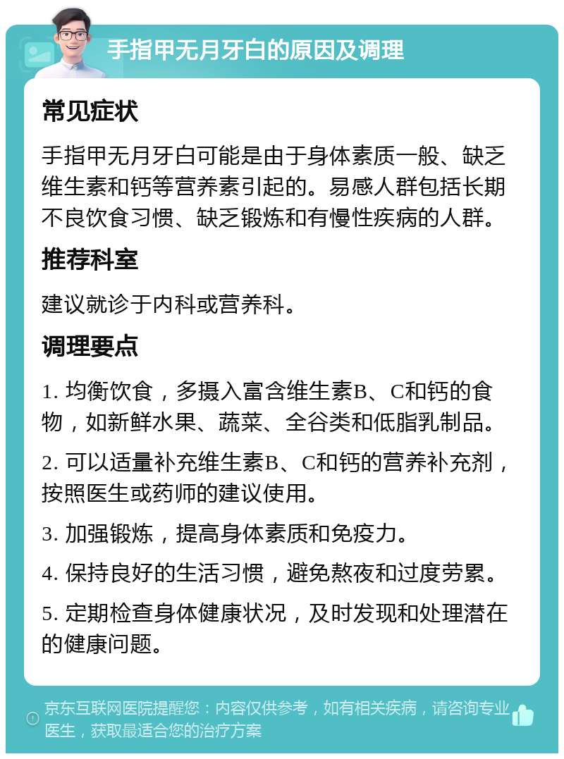 手指甲无月牙白的原因及调理 常见症状 手指甲无月牙白可能是由于身体素质一般、缺乏维生素和钙等营养素引起的。易感人群包括长期不良饮食习惯、缺乏锻炼和有慢性疾病的人群。 推荐科室 建议就诊于内科或营养科。 调理要点 1. 均衡饮食，多摄入富含维生素B、C和钙的食物，如新鲜水果、蔬菜、全谷类和低脂乳制品。 2. 可以适量补充维生素B、C和钙的营养补充剂，按照医生或药师的建议使用。 3. 加强锻炼，提高身体素质和免疫力。 4. 保持良好的生活习惯，避免熬夜和过度劳累。 5. 定期检查身体健康状况，及时发现和处理潜在的健康问题。